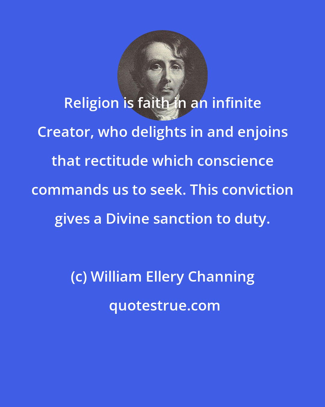William Ellery Channing: Religion is faith in an infinite Creator, who delights in and enjoins that rectitude which conscience commands us to seek. This conviction gives a Divine sanction to duty.