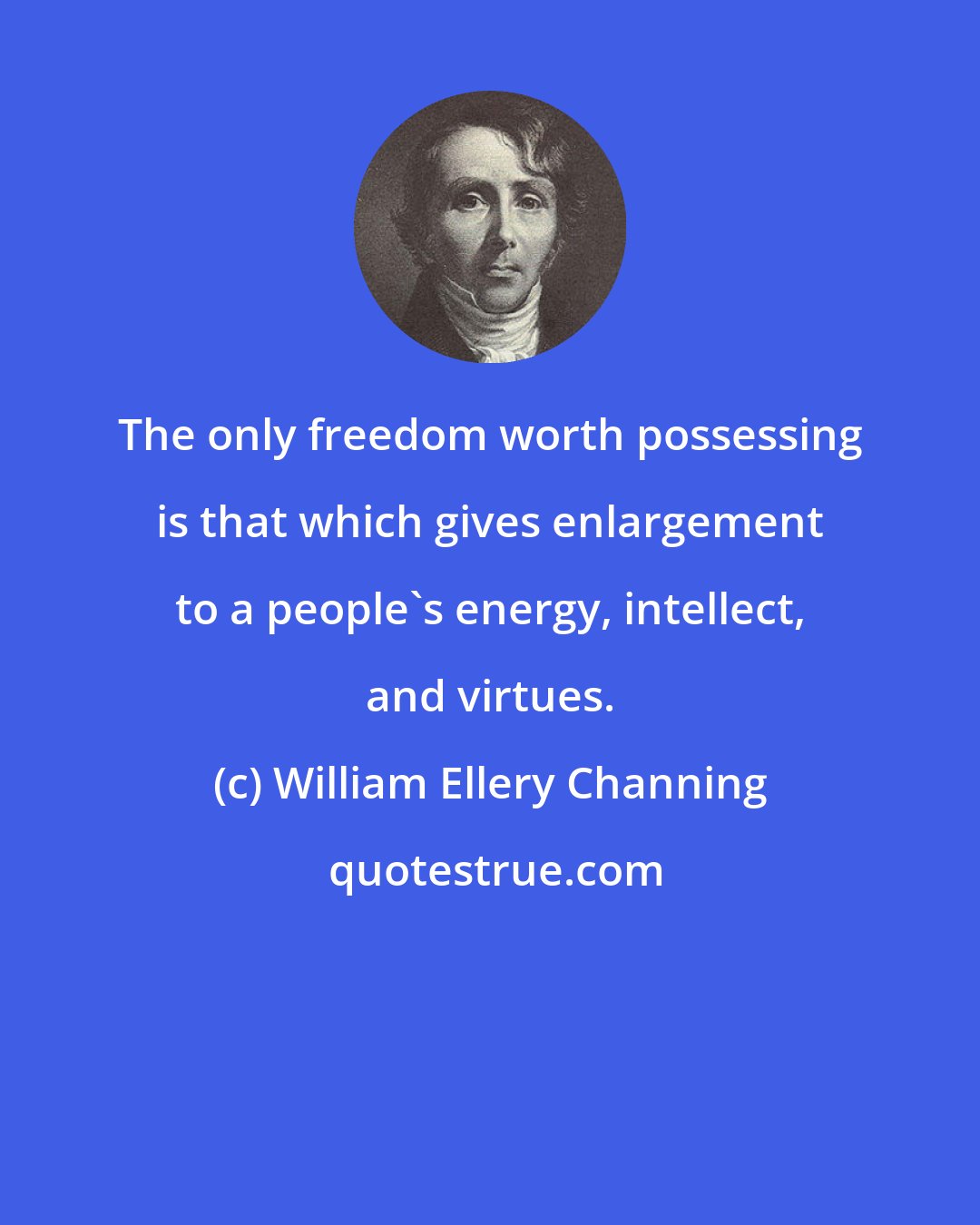 William Ellery Channing: The only freedom worth possessing is that which gives enlargement to a people's energy, intellect, and virtues.