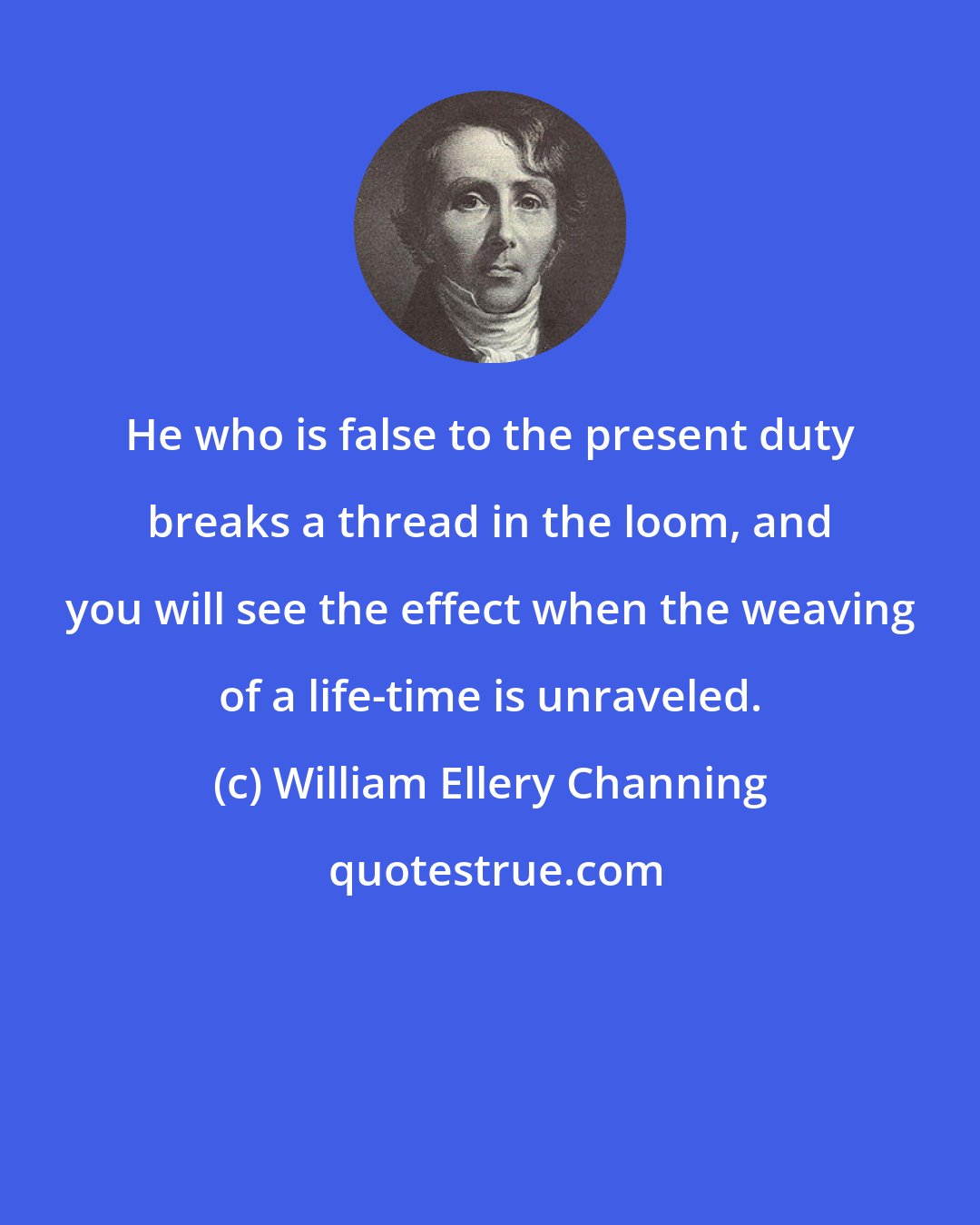 William Ellery Channing: He who is false to the present duty breaks a thread in the loom, and you will see the effect when the weaving of a life-time is unraveled.