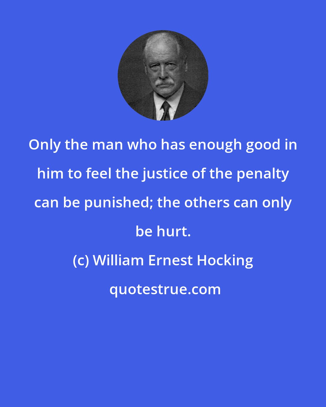 William Ernest Hocking: Only the man who has enough good in him to feel the justice of the penalty can be punished; the others can only be hurt.