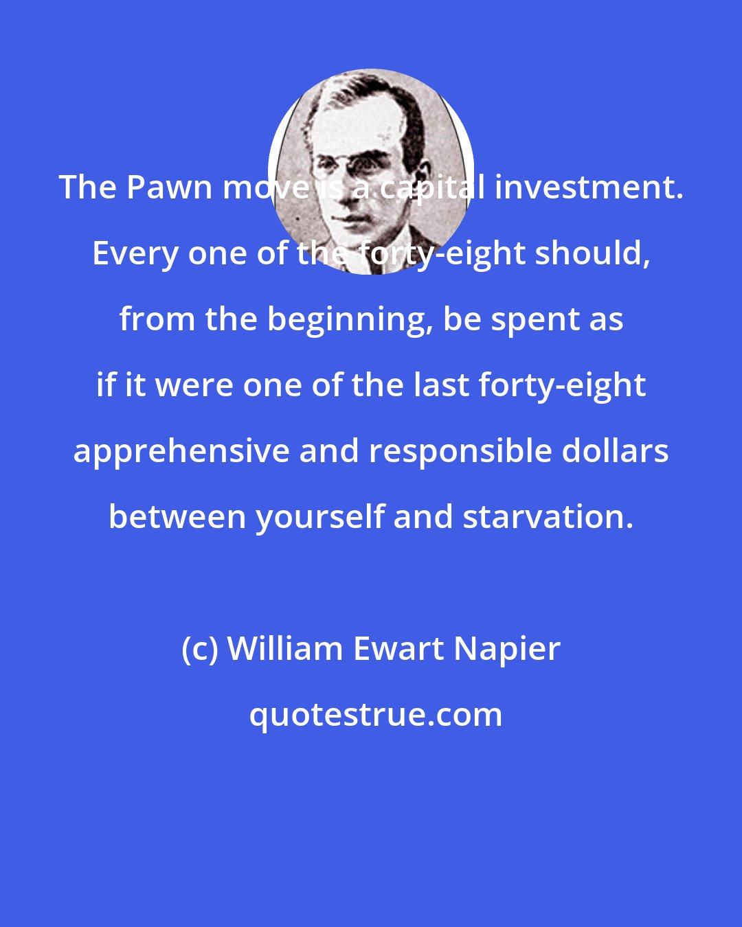 William Ewart Napier: The Pawn move is a capital investment. Every one of the forty-eight should, from the beginning, be spent as if it were one of the last forty-eight apprehensive and responsible dollars between yourself and starvation.
