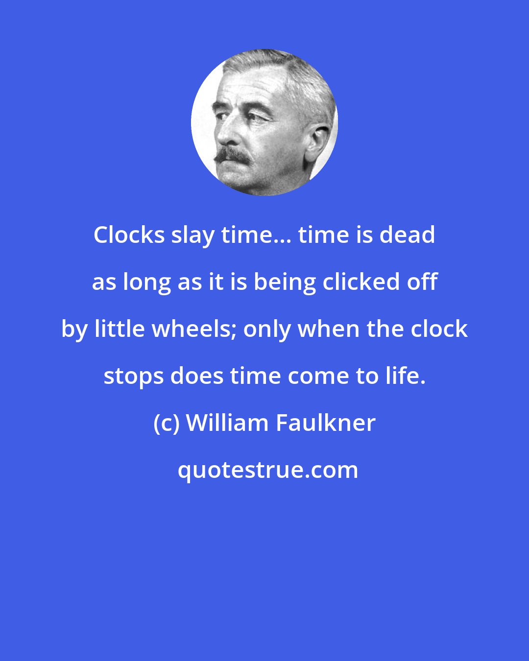 William Faulkner: Clocks slay time... time is dead as long as it is being clicked off by little wheels; only when the clock stops does time come to life.