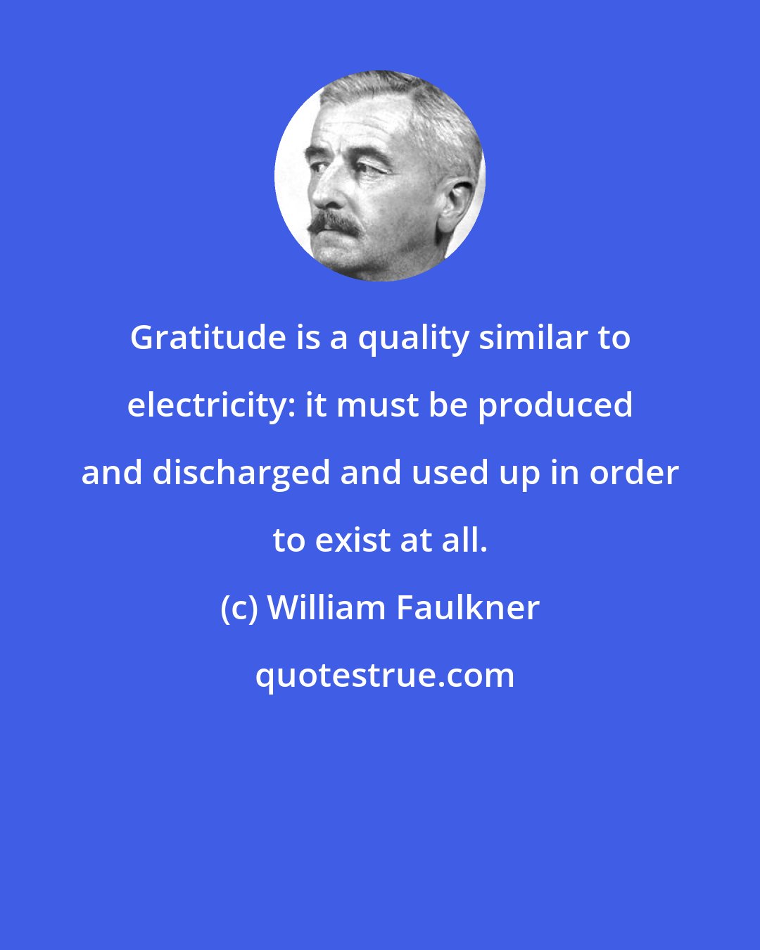 William Faulkner: Gratitude is a quality similar to electricity: it must be produced and discharged and used up in order to exist at all.
