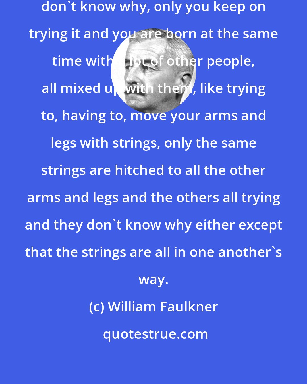 William Faulkner: You get born and you try this and you don't know why, only you keep on trying it and you are born at the same time with a lot of other people, all mixed up with them, like trying to, having to, move your arms and legs with strings, only the same strings are hitched to all the other arms and legs and the others all trying and they don't know why either except that the strings are all in one another's way.