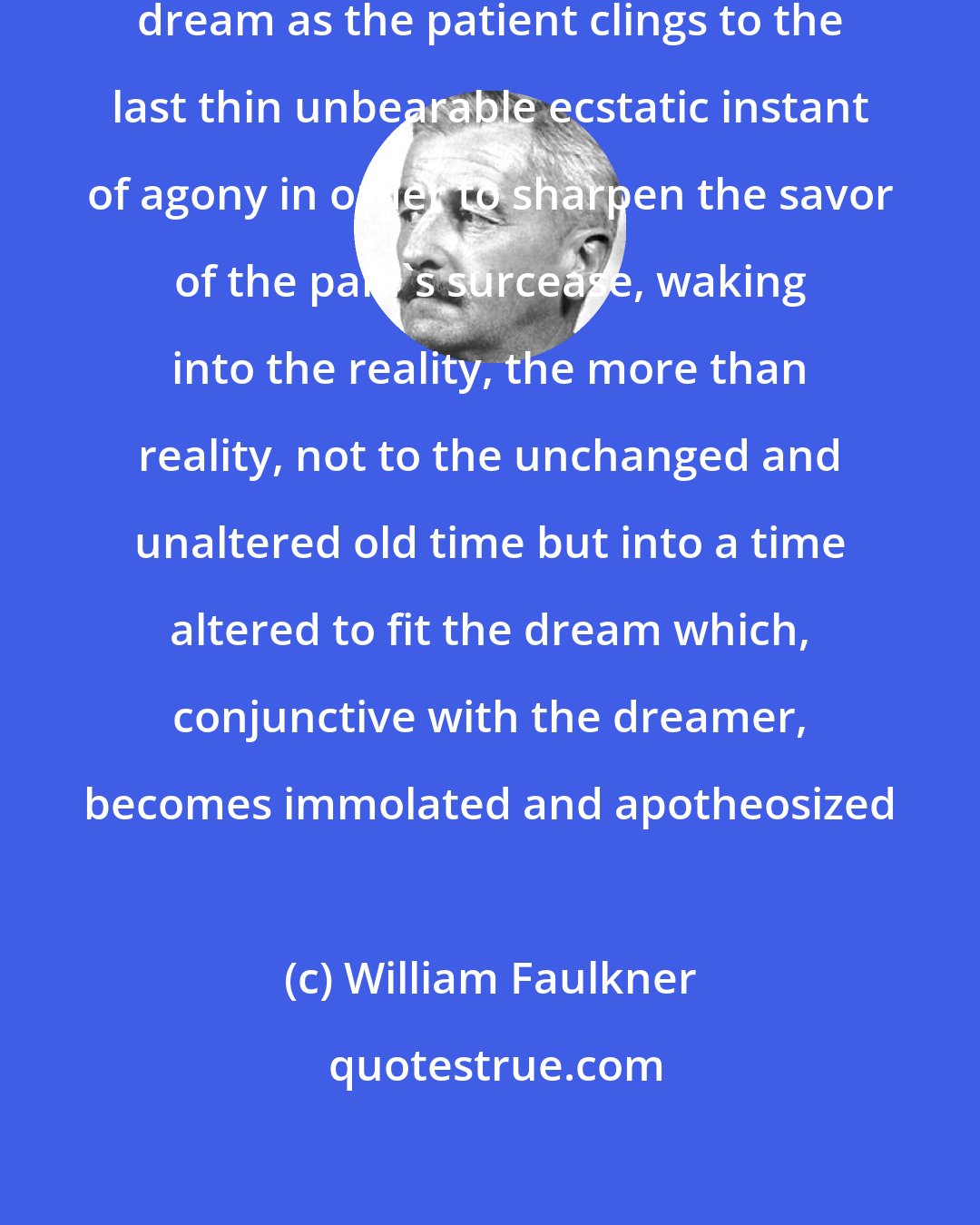 William Faulkner: I, the dreamer clinging yet to the dream as the patient clings to the last thin unbearable ecstatic instant of agony in order to sharpen the savor of the pain's surcease, waking into the reality, the more than reality, not to the unchanged and unaltered old time but into a time altered to fit the dream which, conjunctive with the dreamer, becomes immolated and apotheosized