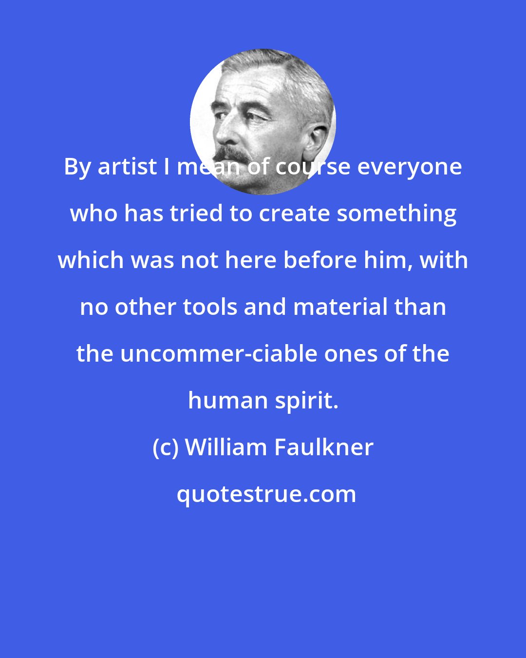 William Faulkner: By artist I mean of course everyone who has tried to create something which was not here before him, with no other tools and material than the uncommer-ciable ones of the human spirit.