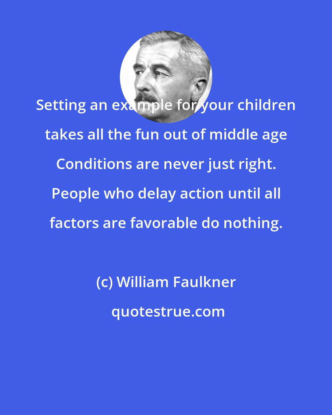 William Faulkner: Setting an example for your children takes all the fun out of middle age Conditions are never just right. People who delay action until all factors are favorable do nothing.
