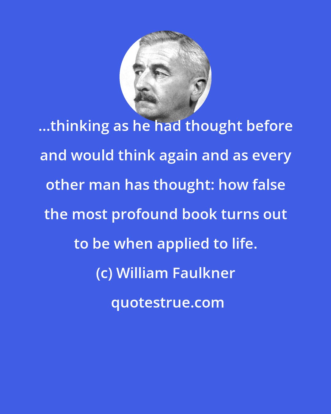 William Faulkner: ...thinking as he had thought before and would think again and as every other man has thought: how false the most profound book turns out to be when applied to life.