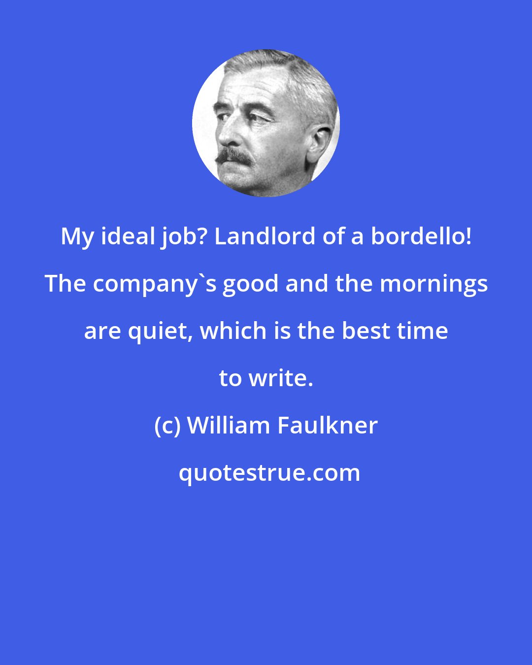 William Faulkner: My ideal job? Landlord of a bordello! The company's good and the mornings are quiet, which is the best time to write.