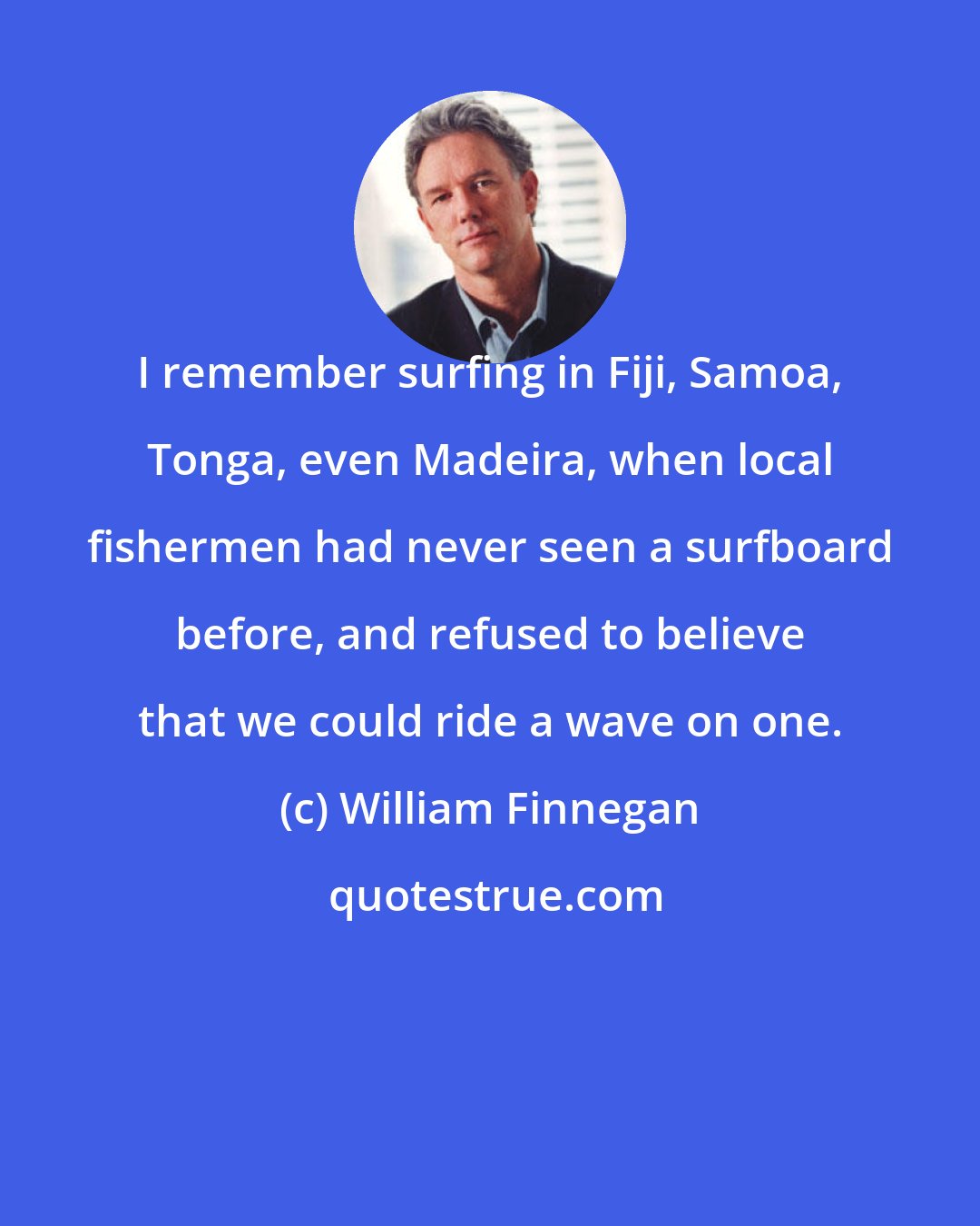 William Finnegan: I remember surfing in Fiji, Samoa, Tonga, even Madeira, when local fishermen had never seen a surfboard before, and refused to believe that we could ride a wave on one.