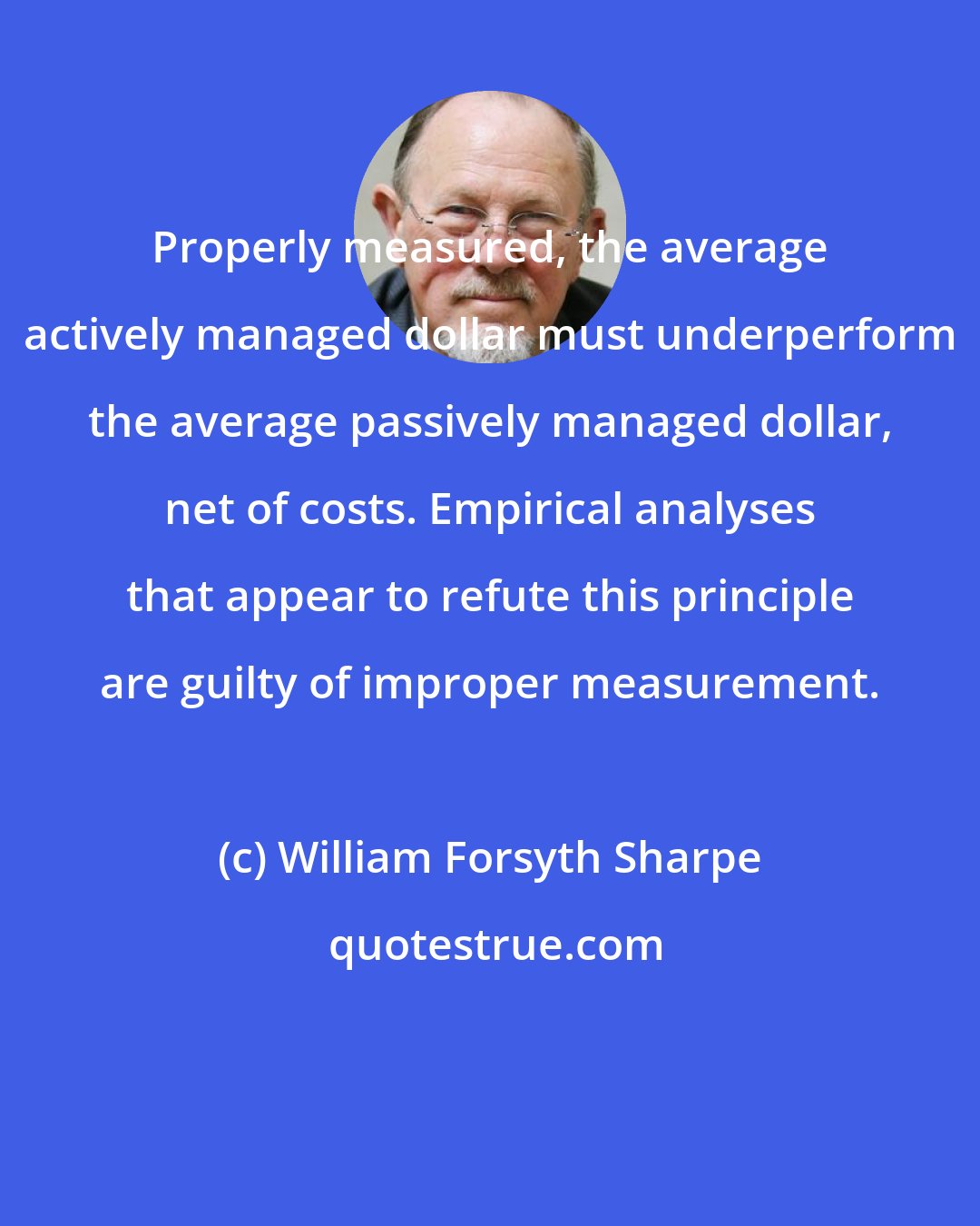 William Forsyth Sharpe: Properly measured, the average actively managed dollar must underperform the average passively managed dollar, net of costs. Empirical analyses that appear to refute this principle are guilty of improper measurement.