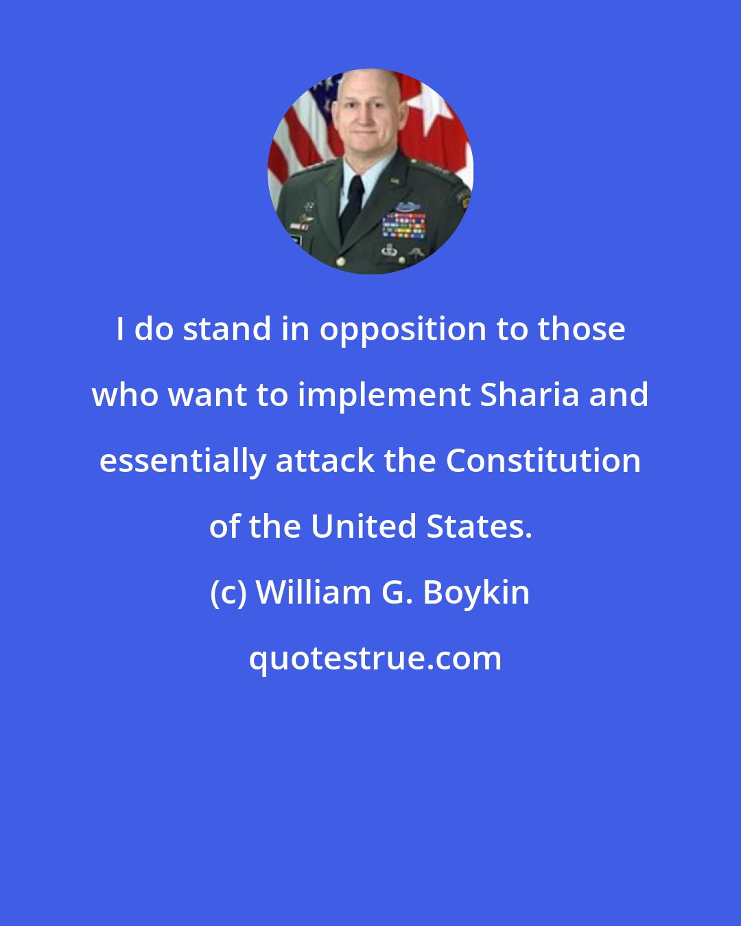 William G. Boykin: I do stand in opposition to those who want to implement Sharia and essentially attack the Constitution of the United States.