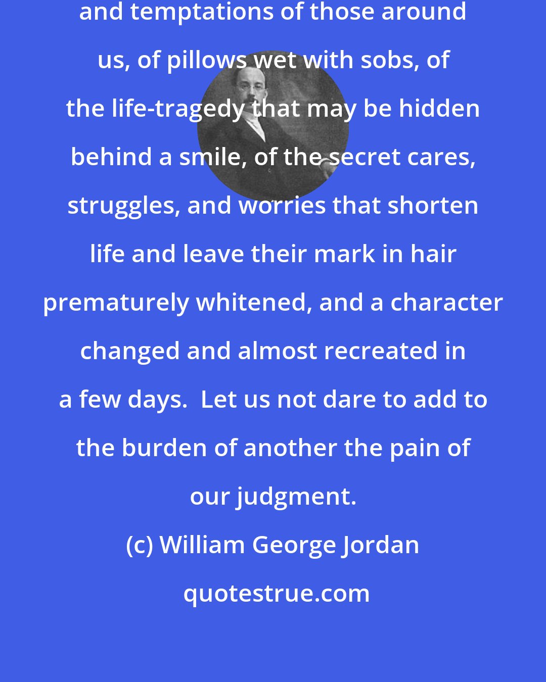 William George Jordan: We know nothing of the trials, sorrows and temptations of those around us, of pillows wet with sobs, of the life-tragedy that may be hidden behind a smile, of the secret cares, struggles, and worries that shorten life and leave their mark in hair prematurely whitened, and a character changed and almost recreated in a few days.  Let us not dare to add to the burden of another the pain of our judgment.