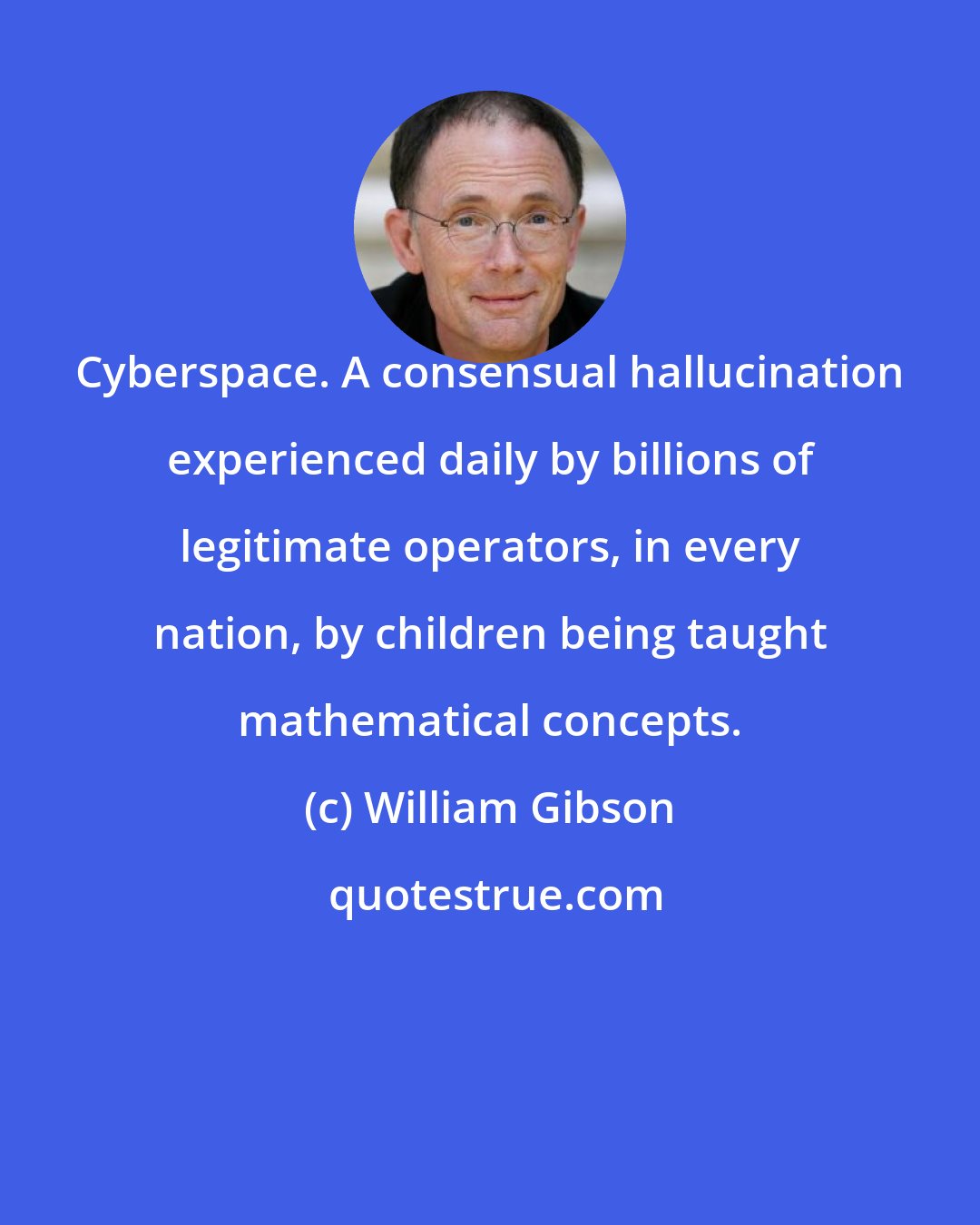 William Gibson: Cyberspace. A consensual hallucination experienced daily by billions of legitimate operators, in every nation, by children being taught mathematical concepts.