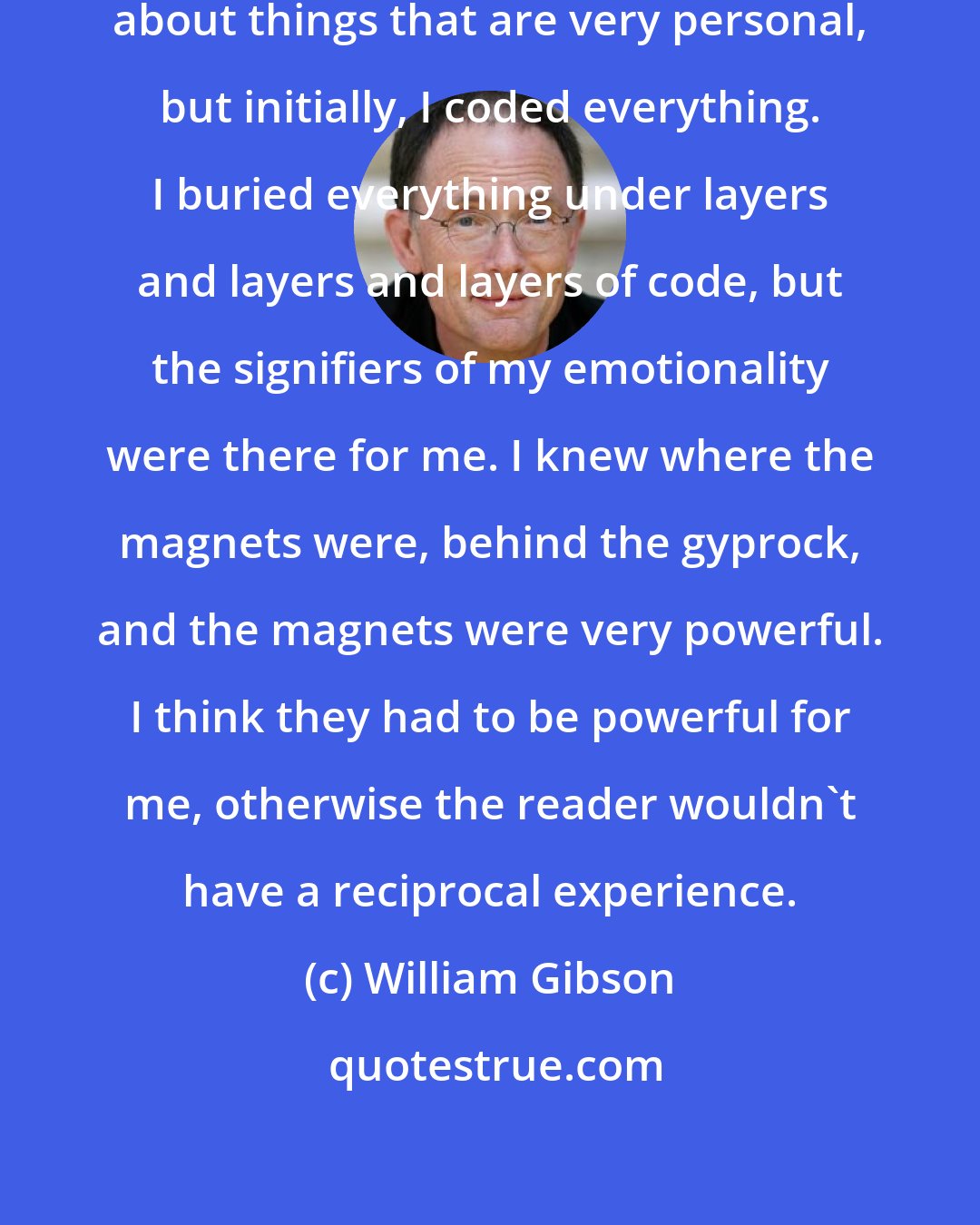William Gibson: I think that I've always written about things that are very personal, but initially, I coded everything. I buried everything under layers and layers and layers of code, but the signifiers of my emotionality were there for me. I knew where the magnets were, behind the gyprock, and the magnets were very powerful. I think they had to be powerful for me, otherwise the reader wouldn't have a reciprocal experience.