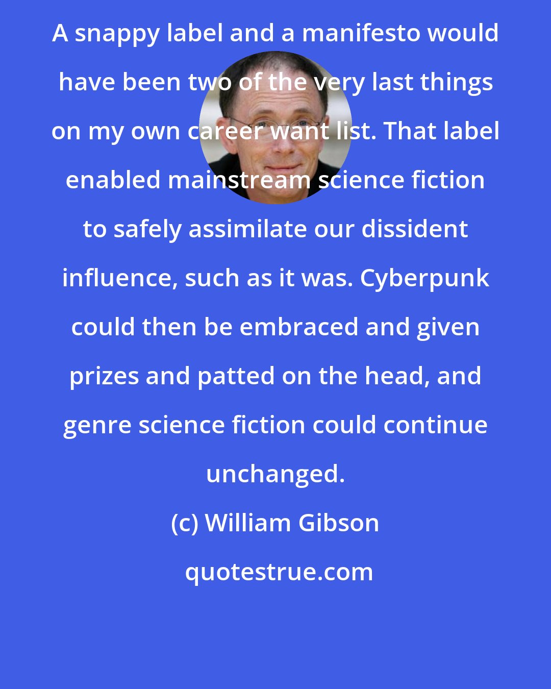 William Gibson: A snappy label and a manifesto would have been two of the very last things on my own career want list. That label enabled mainstream science fiction to safely assimilate our dissident influence, such as it was. Cyberpunk could then be embraced and given prizes and patted on the head, and genre science fiction could continue unchanged.