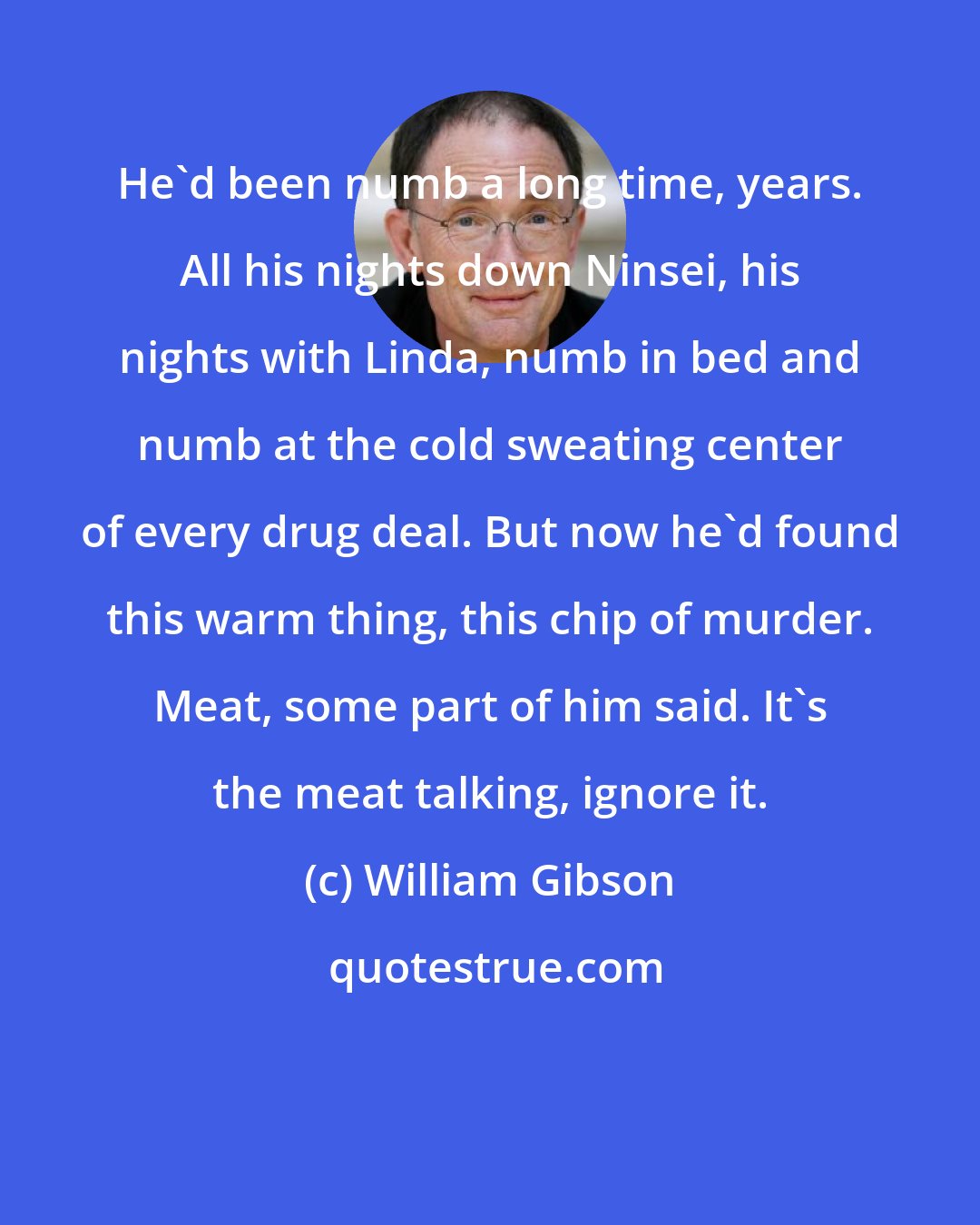 William Gibson: He'd been numb a long time, years. All his nights down Ninsei, his nights with Linda, numb in bed and numb at the cold sweating center of every drug deal. But now he'd found this warm thing, this chip of murder. Meat, some part of him said. It's the meat talking, ignore it.