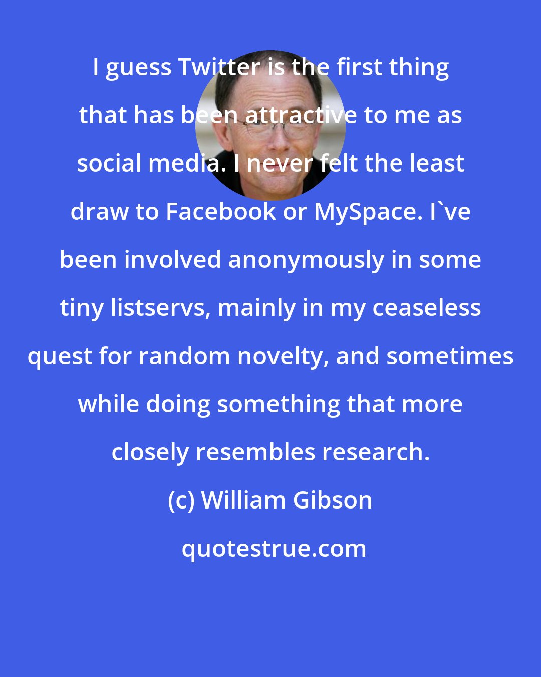 William Gibson: I guess Twitter is the first thing that has been attractive to me as social media. I never felt the least draw to Facebook or MySpace. I've been involved anonymously in some tiny listservs, mainly in my ceaseless quest for random novelty, and sometimes while doing something that more closely resembles research.