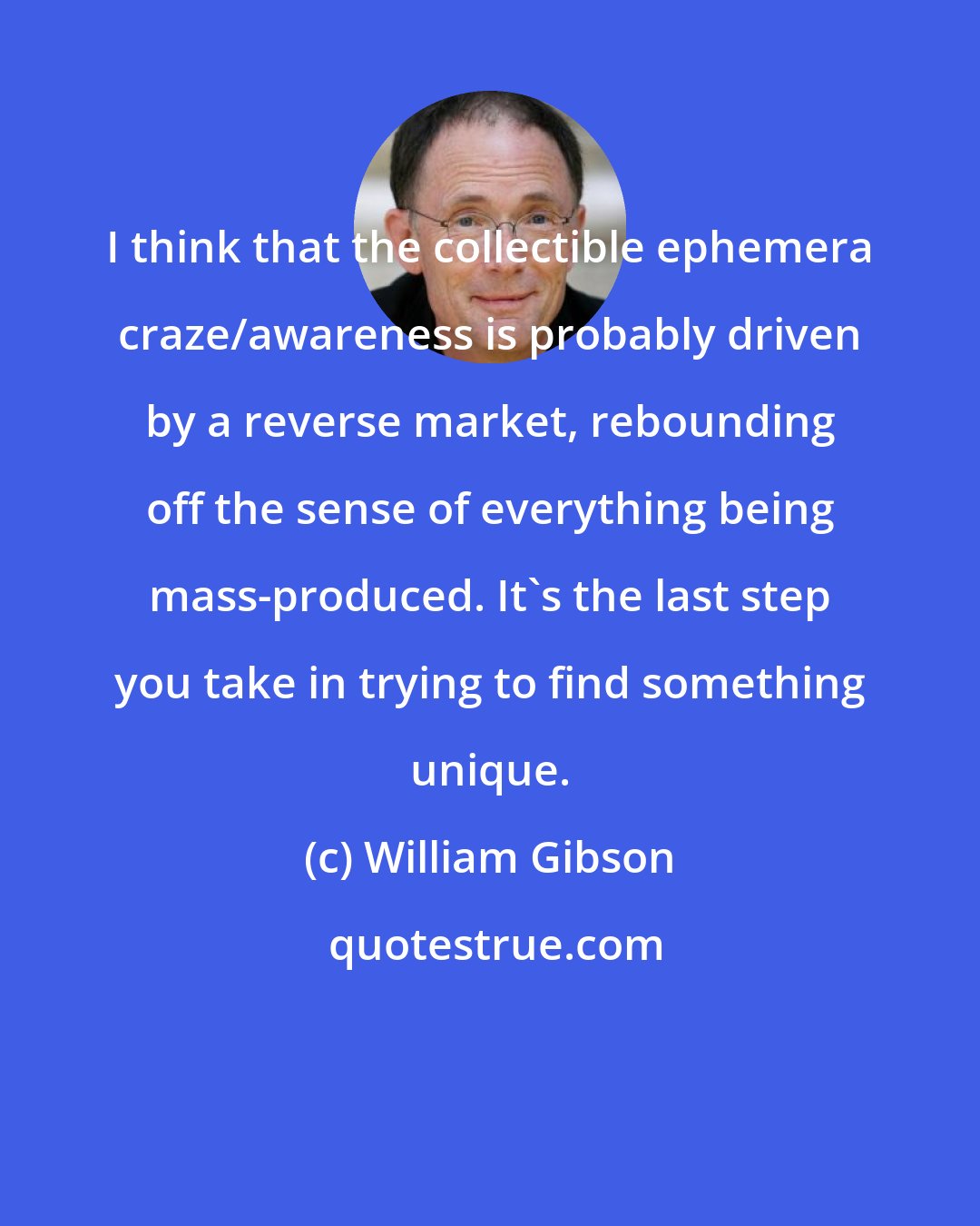 William Gibson: I think that the collectible ephemera craze/awareness is probably driven by a reverse market, rebounding off the sense of everything being mass-produced. It's the last step you take in trying to find something unique.
