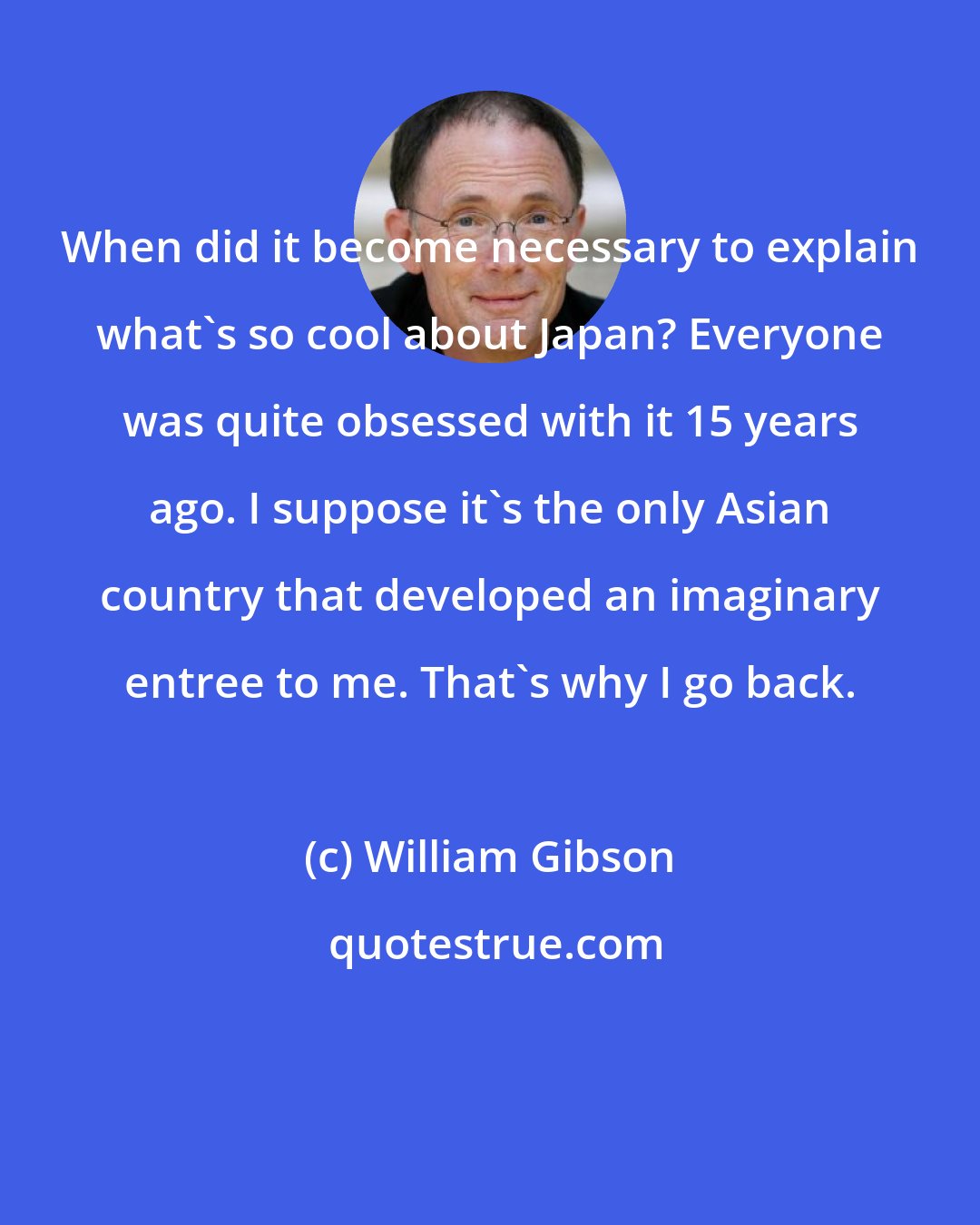William Gibson: When did it become necessary to explain what's so cool about Japan? Everyone was quite obsessed with it 15 years ago. I suppose it's the only Asian country that developed an imaginary entree to me. That's why I go back.