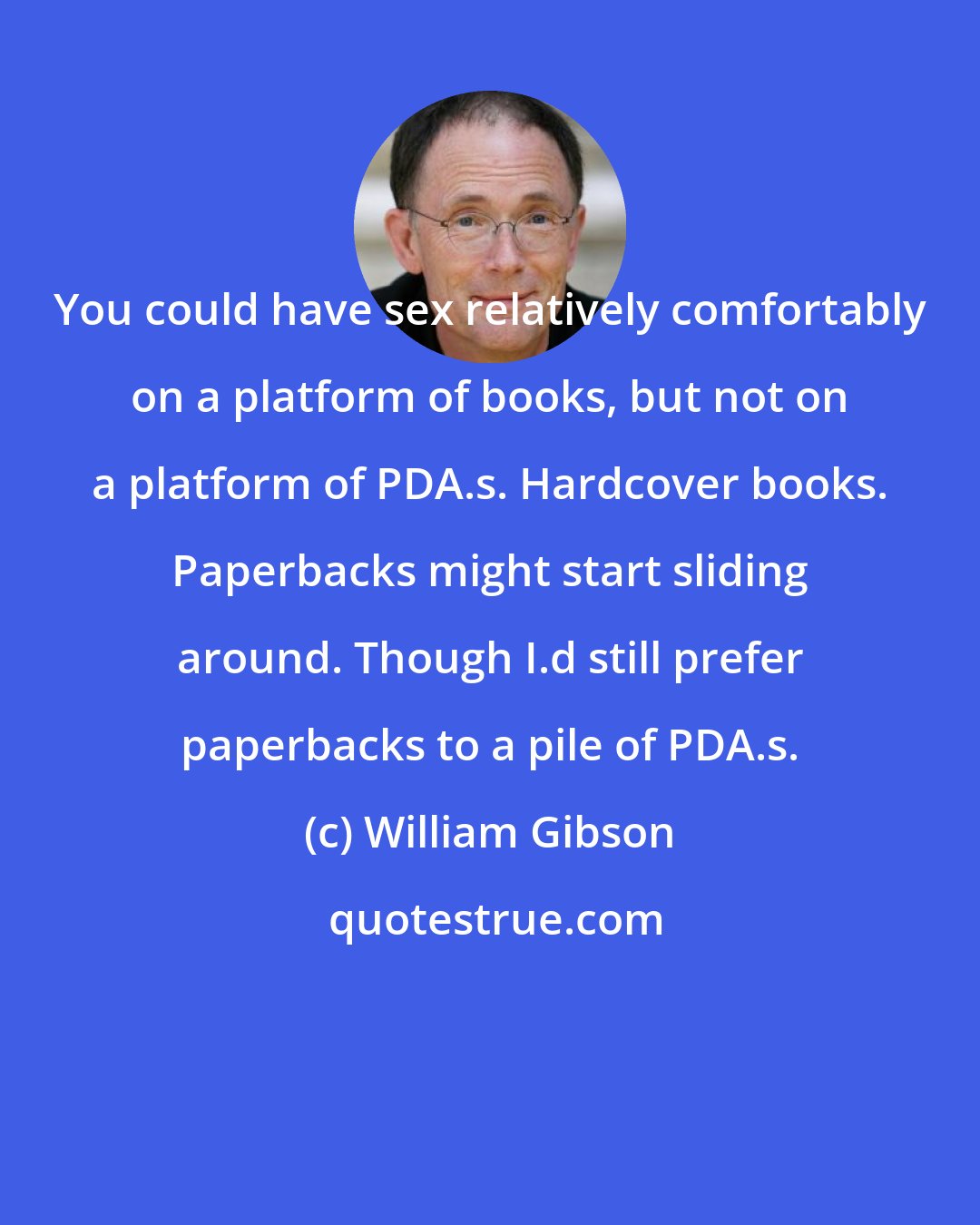 William Gibson: You could have sex relatively comfortably on a platform of books, but not on a platform of PDA.s. Hardcover books. Paperbacks might start sliding around. Though I.d still prefer paperbacks to a pile of PDA.s.