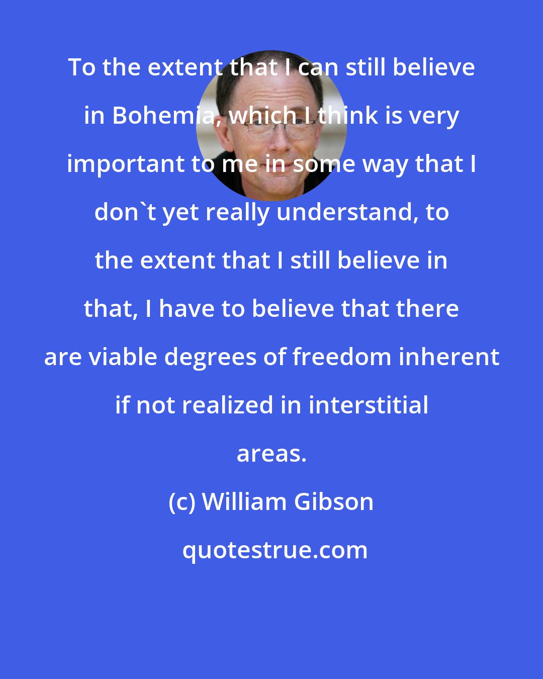 William Gibson: To the extent that I can still believe in Bohemia, which I think is very important to me in some way that I don't yet really understand, to the extent that I still believe in that, I have to believe that there are viable degrees of freedom inherent if not realized in interstitial areas.