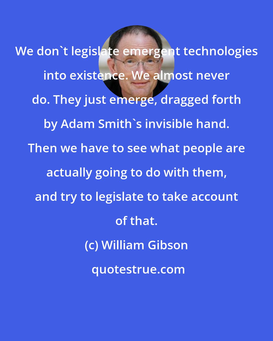 William Gibson: We don't legislate emergent technologies into existence. We almost never do. They just emerge, dragged forth by Adam Smith's invisible hand. Then we have to see what people are actually going to do with them, and try to legislate to take account of that.