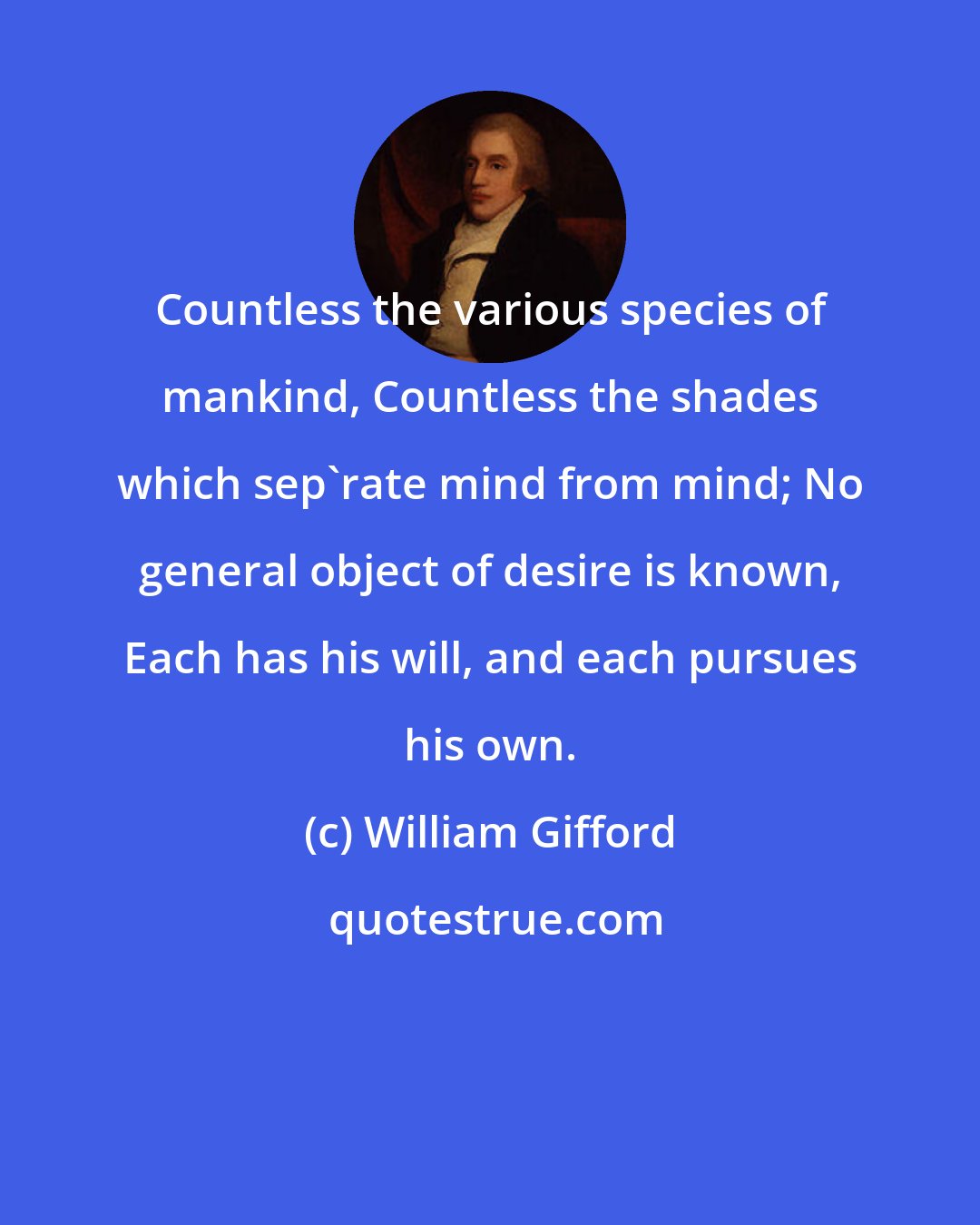 William Gifford: Countless the various species of mankind, Countless the shades which sep'rate mind from mind; No general object of desire is known, Each has his will, and each pursues his own.