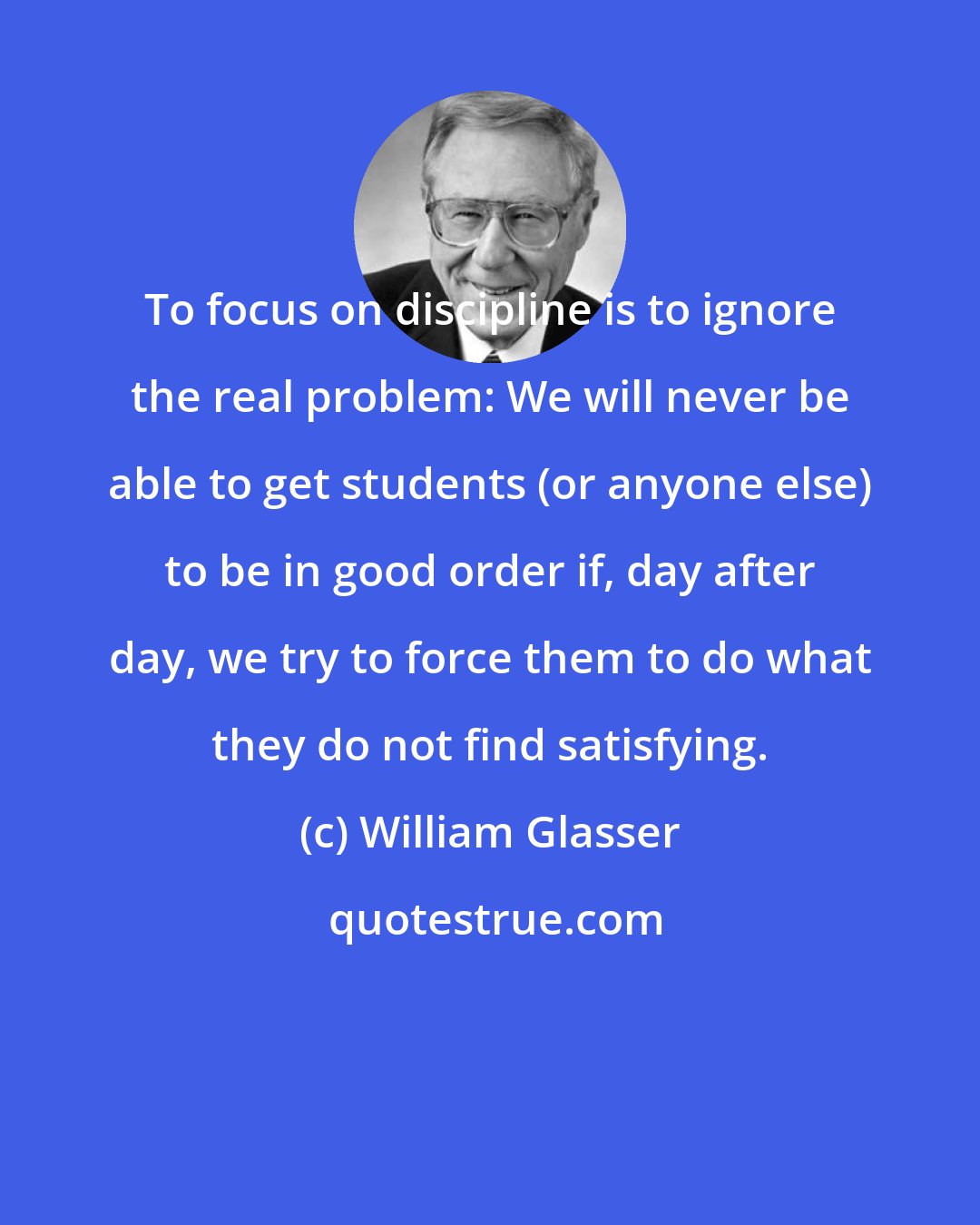 William Glasser: To focus on discipline is to ignore the real problem: We will never be able to get students (or anyone else) to be in good order if, day after day, we try to force them to do what they do not find satisfying.