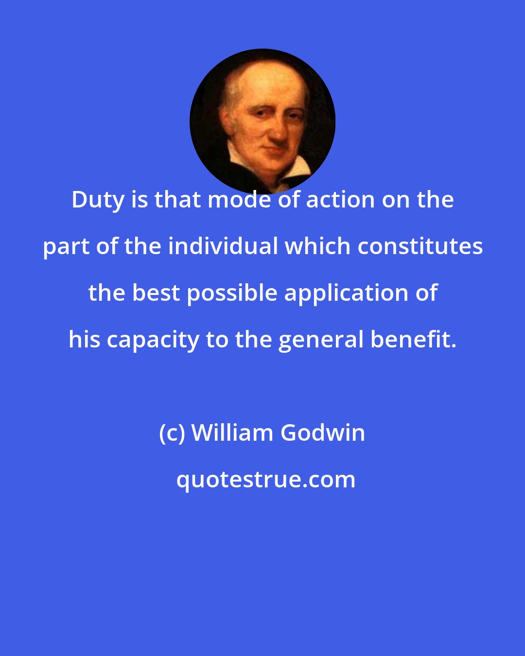 William Godwin: Duty is that mode of action on the part of the individual which constitutes the best possible application of his capacity to the general benefit.