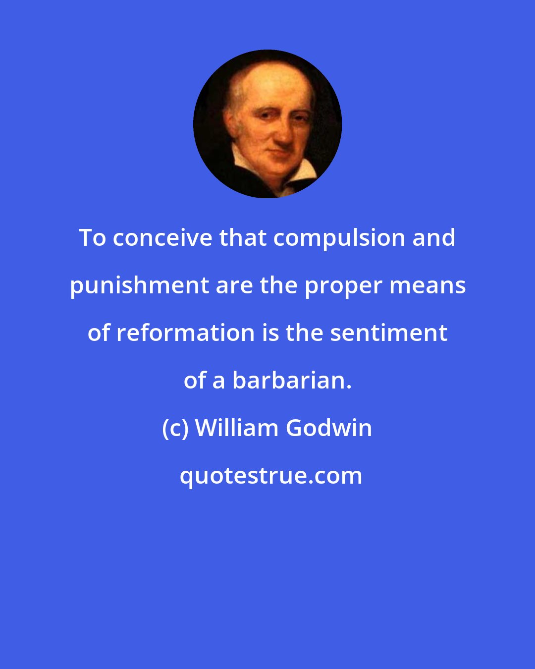 William Godwin: To conceive that compulsion and punishment are the proper means of reformation is the sentiment of a barbarian.