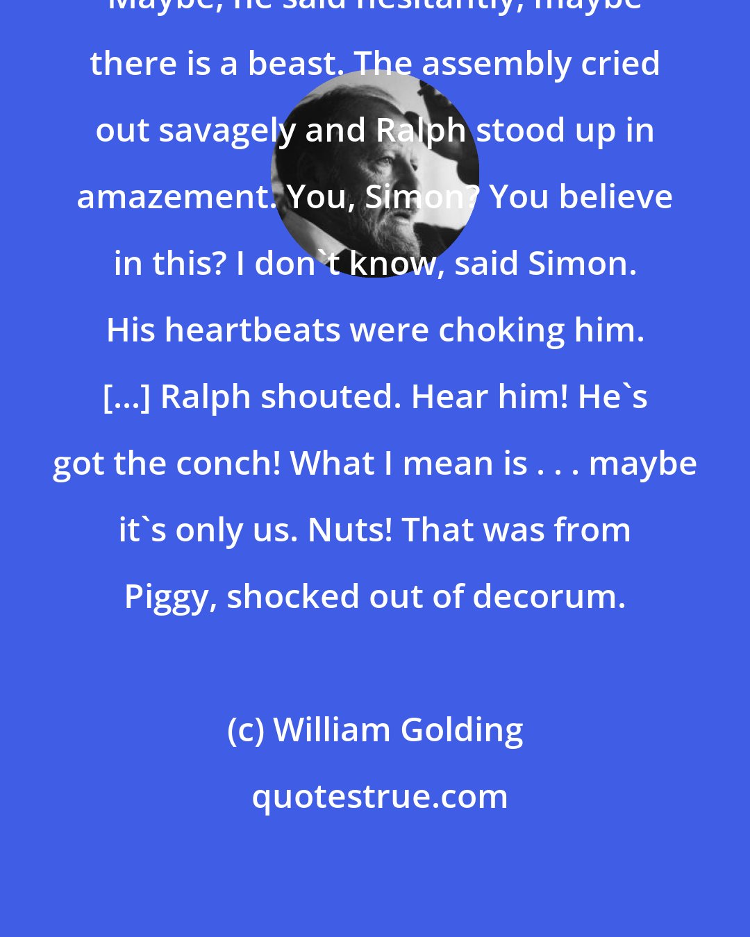 William Golding: Maybe, he said hesitantly, maybe there is a beast. The assembly cried out savagely and Ralph stood up in amazement. You, Simon? You believe in this? I don't know, said Simon. His heartbeats were choking him. [...] Ralph shouted. Hear him! He's got the conch! What I mean is . . . maybe it's only us. Nuts! That was from Piggy, shocked out of decorum.