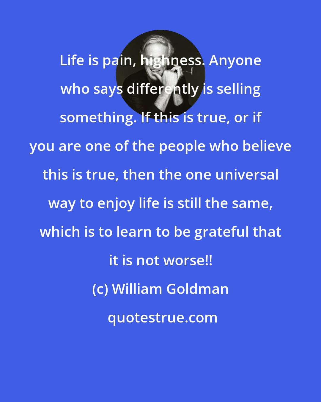 William Goldman: Life is pain, highness. Anyone who says differently is selling something. If this is true, or if you are one of the people who believe this is true, then the one universal way to enjoy life is still the same, which is to learn to be grateful that it is not worse!!