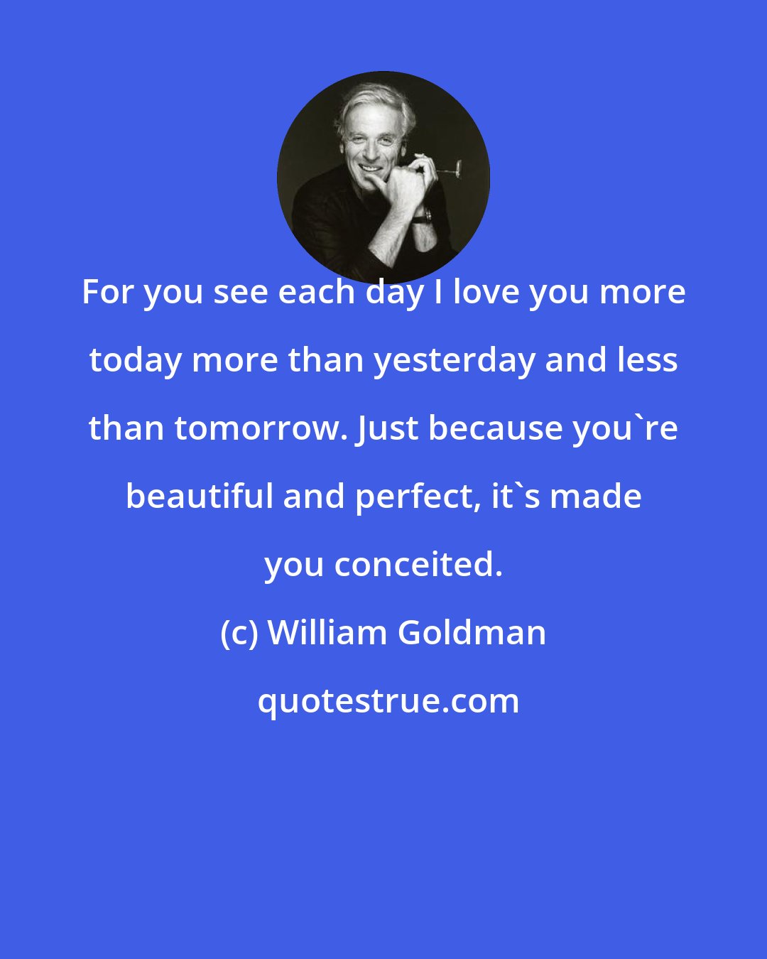 William Goldman: For you see each day I love you more today more than yesterday and less than tomorrow. Just because you're beautiful and perfect, it's made you conceited.