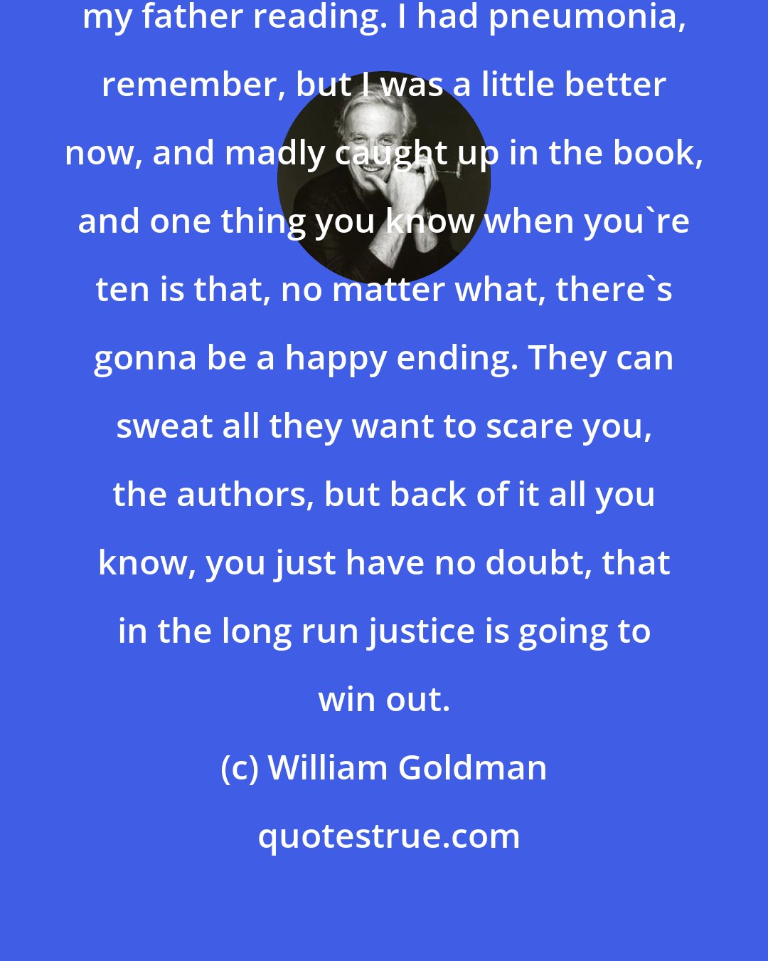 William Goldman: It's one of my biggest memories of my father reading. I had pneumonia, remember, but I was a little better now, and madly caught up in the book, and one thing you know when you're ten is that, no matter what, there's gonna be a happy ending. They can sweat all they want to scare you, the authors, but back of it all you know, you just have no doubt, that in the long run justice is going to win out.