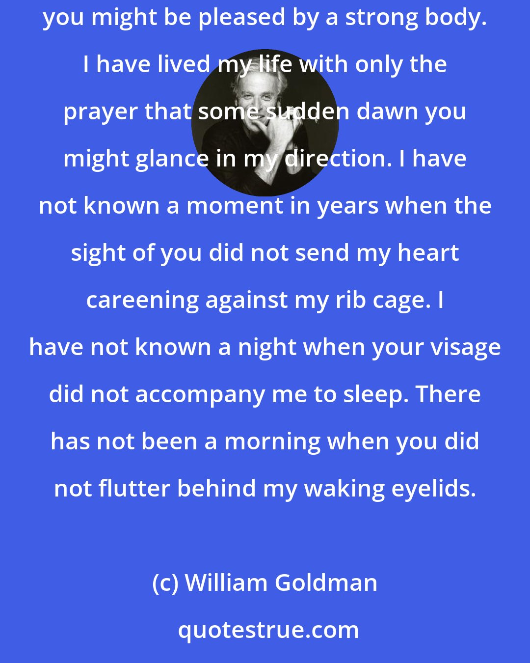 William Goldman: I have stayed these years in my hovel because of you. I have taught myself languages because of you. I have made my body strong because I thought you might be pleased by a strong body. I have lived my life with only the prayer that some sudden dawn you might glance in my direction. I have not known a moment in years when the sight of you did not send my heart careening against my rib cage. I have not known a night when your visage did not accompany me to sleep. There has not been a morning when you did not flutter behind my waking eyelids.