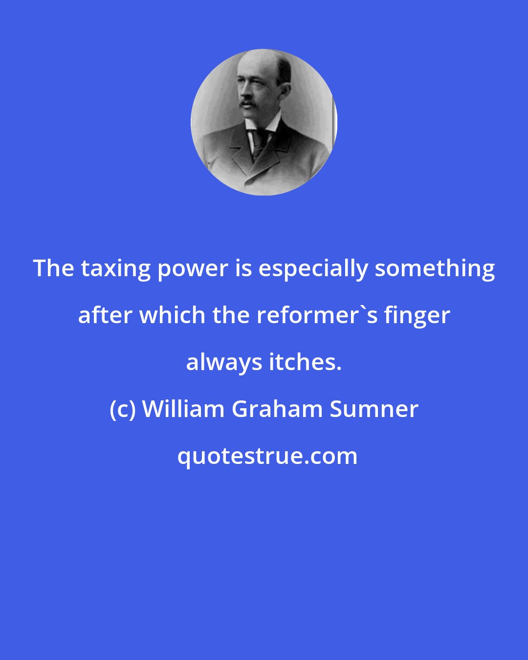 William Graham Sumner: The taxing power is especially something after which the reformer's finger always itches.