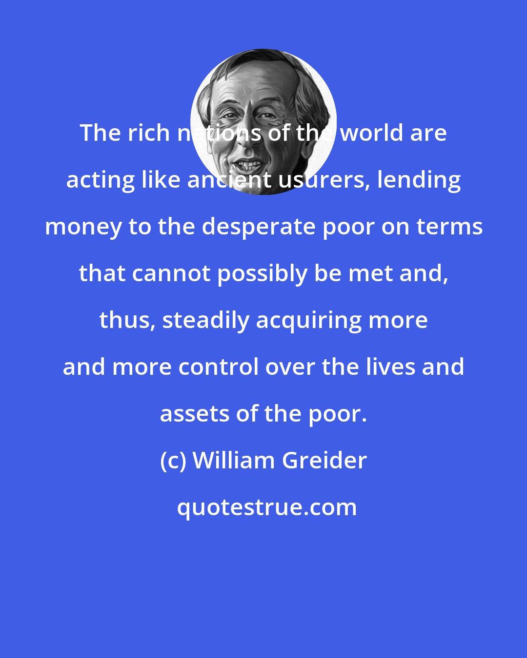 William Greider: The rich nations of the world are acting like ancient usurers, lending money to the desperate poor on terms that cannot possibly be met and, thus, steadily acquiring more and more control over the lives and assets of the poor.