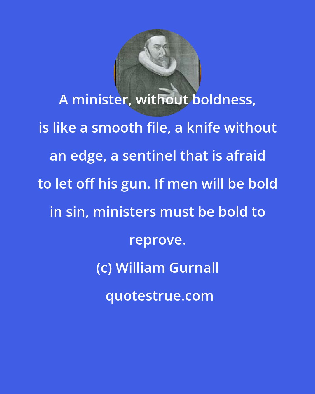 William Gurnall: A minister, without boldness, is like a smooth file, a knife without an edge, a sentinel that is afraid to let off his gun. If men will be bold in sin, ministers must be bold to reprove.