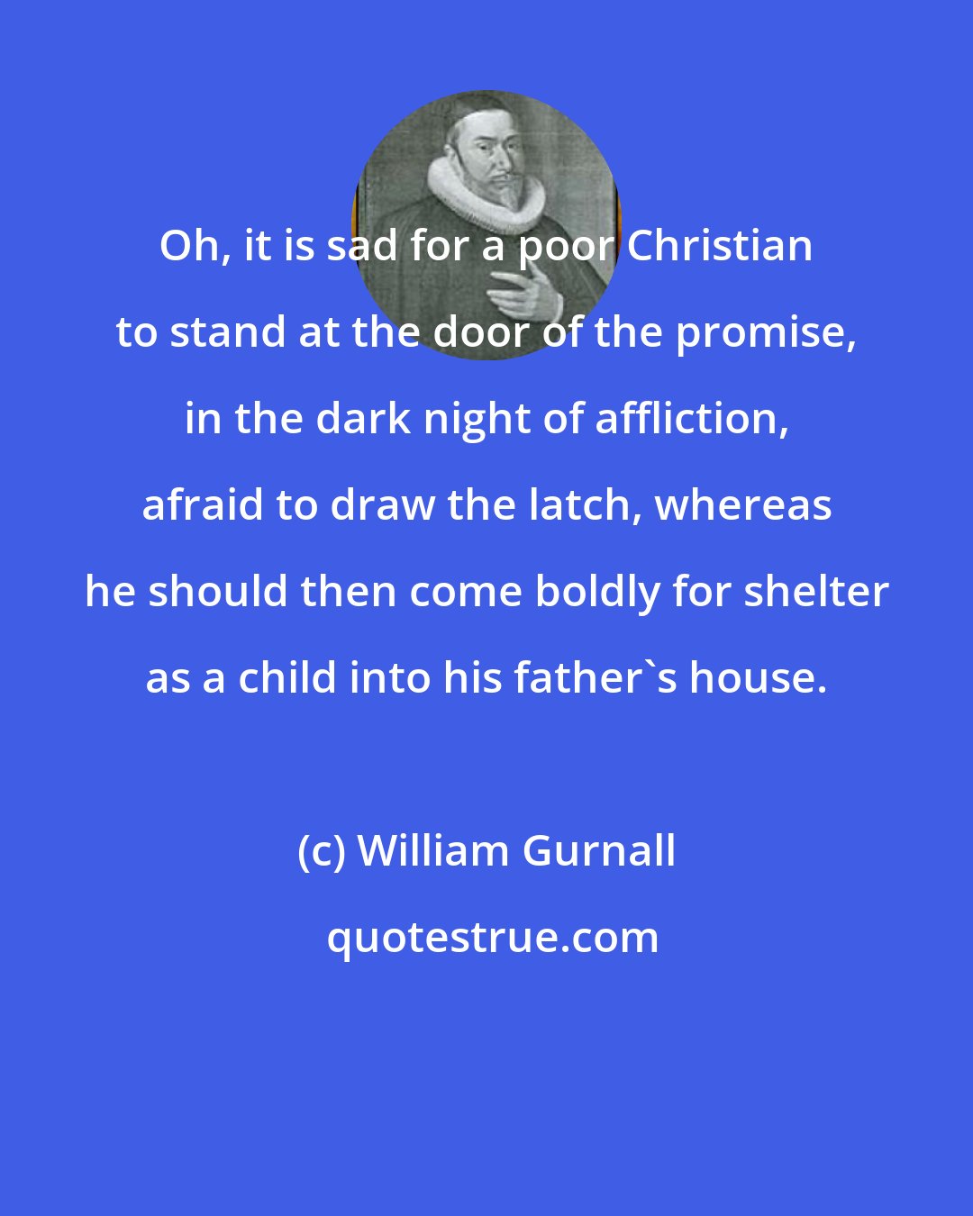 William Gurnall: Oh, it is sad for a poor Christian to stand at the door of the promise, in the dark night of affliction, afraid to draw the latch, whereas he should then come boldly for shelter as a child into his father's house.