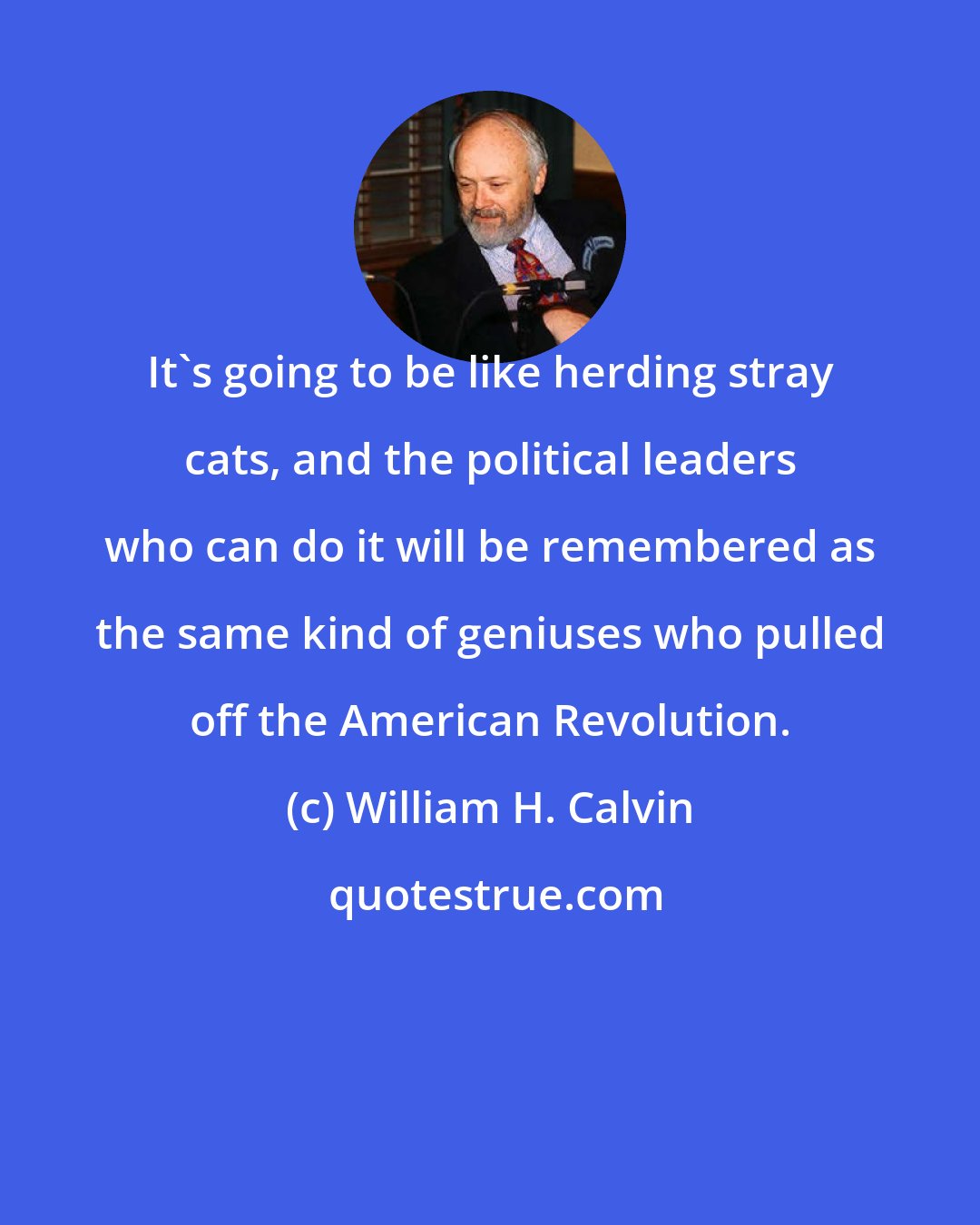 William H. Calvin: It's going to be like herding stray cats, and the political leaders who can do it will be remembered as the same kind of geniuses who pulled off the American Revolution.