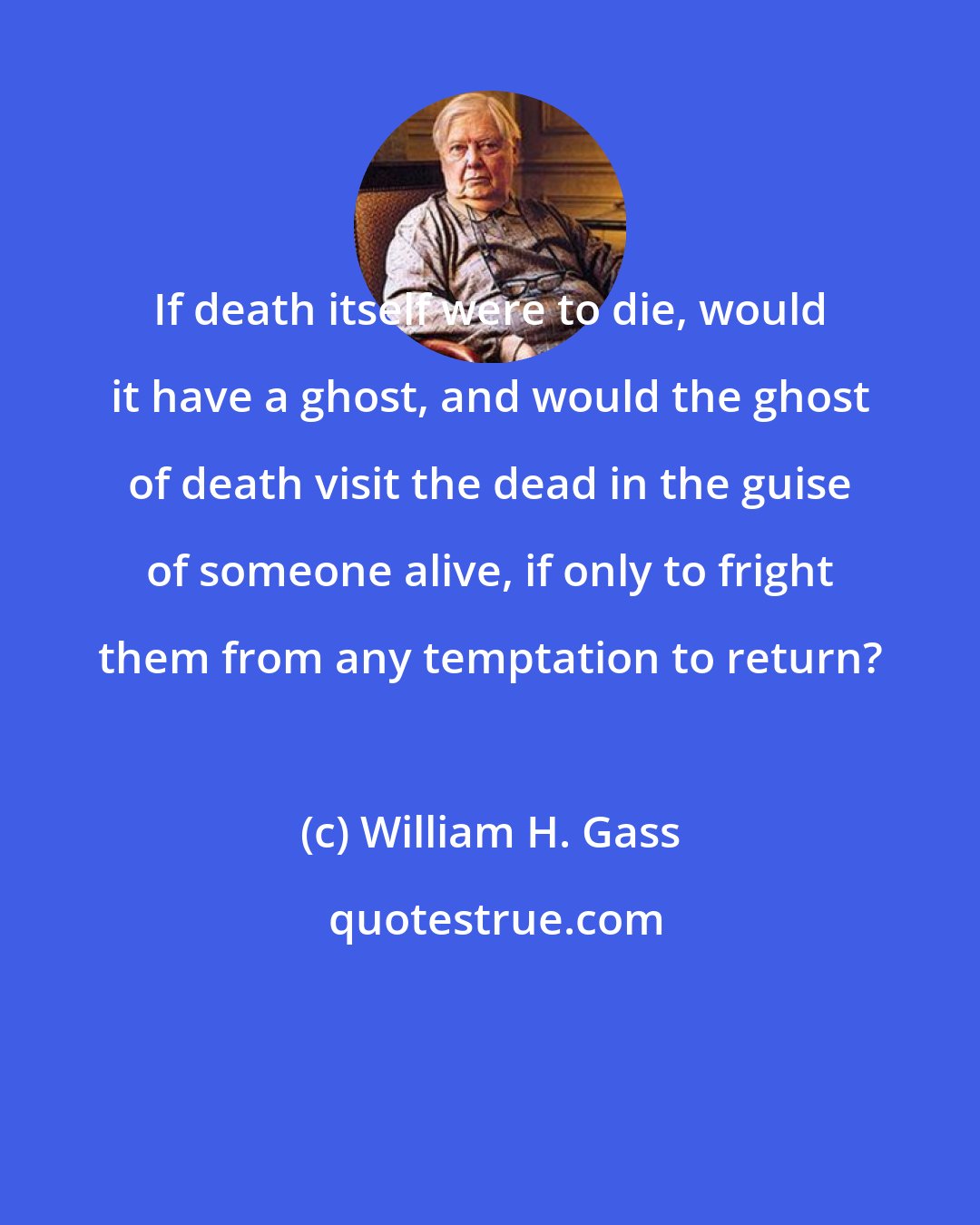 William H. Gass: If death itself were to die, would it have a ghost, and would the ghost of death visit the dead in the guise of someone alive, if only to fright them from any temptation to return?
