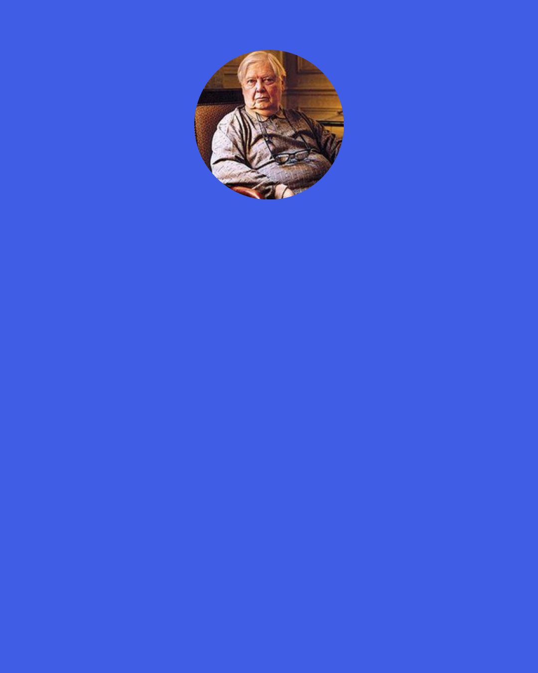 William H. Gass: So to the wretched writer I should like to say that there’s one body only whose request for your caresses is not vulgar, is not unchaste, untoward, or impolite: the body of your work itself; for you must remember that your attentions will not merely celebrate a beauty but create one; that yours is love that brings it own birth with it, just as Plato has declared, and that you should therefore give up the blue things of this world in favor of the words which say them