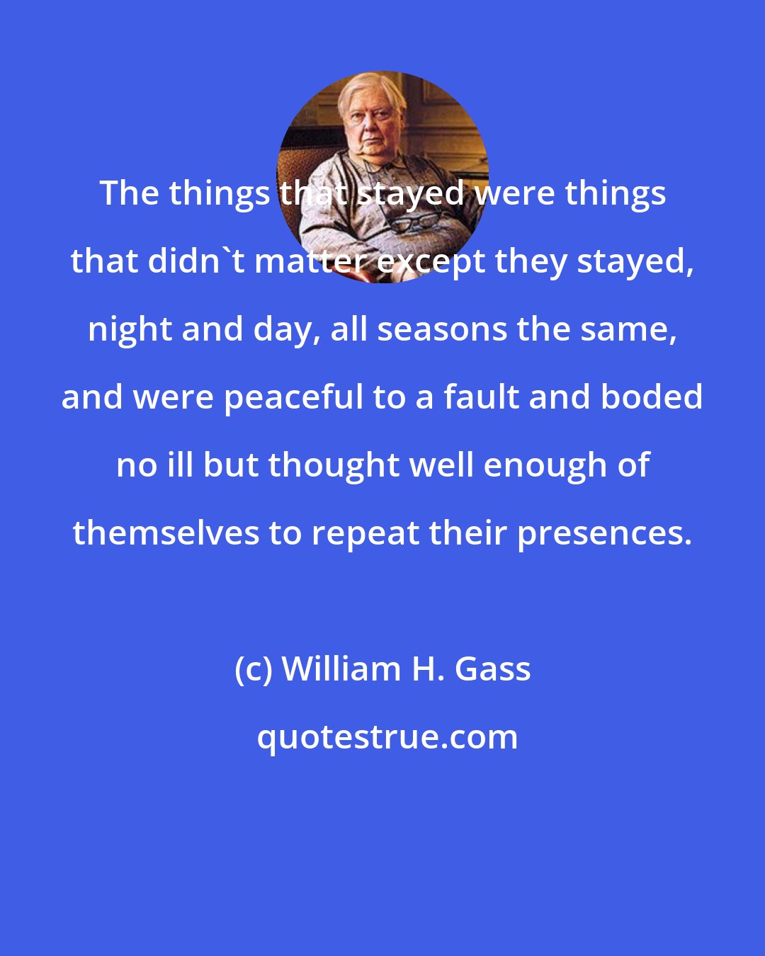 William H. Gass: The things that stayed were things that didn't matter except they stayed, night and day, all seasons the same, and were peaceful to a fault and boded no ill but thought well enough of themselves to repeat their presences.