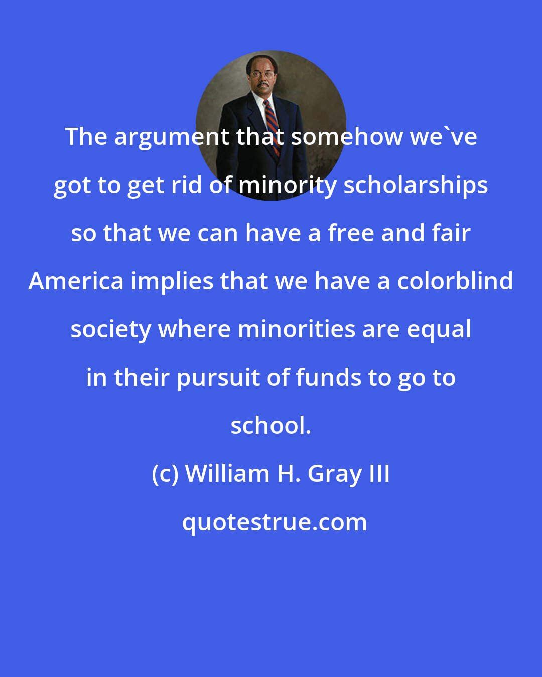 William H. Gray III: The argument that somehow we've got to get rid of minority scholarships so that we can have a free and fair America implies that we have a colorblind society where minorities are equal in their pursuit of funds to go to school.