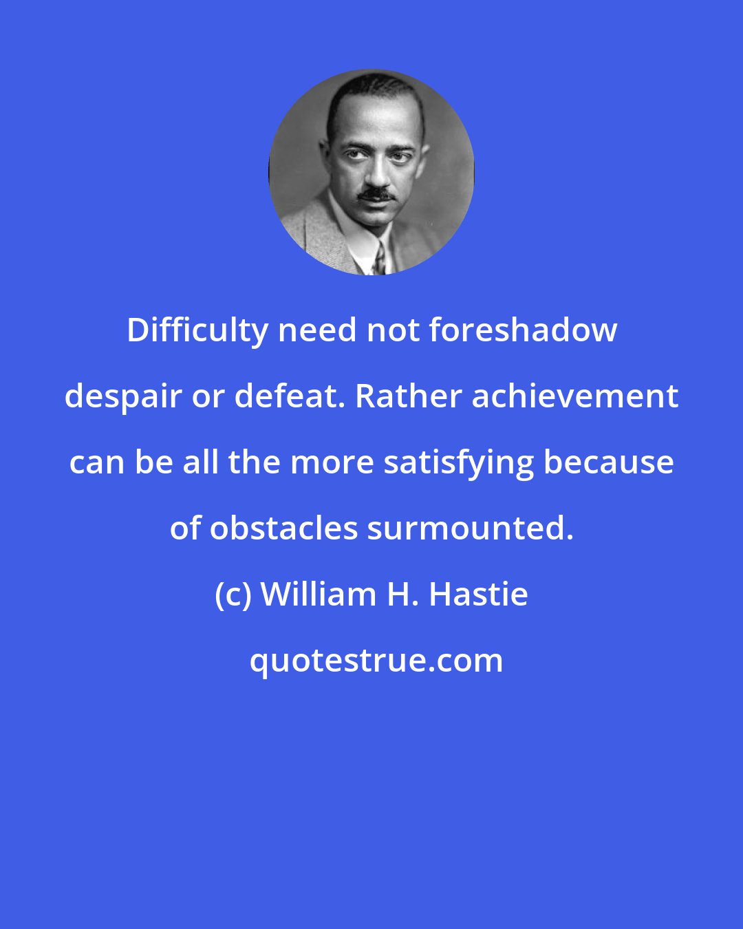 William H. Hastie: Difficulty need not foreshadow despair or defeat. Rather achievement can be all the more satisfying because of obstacles surmounted.