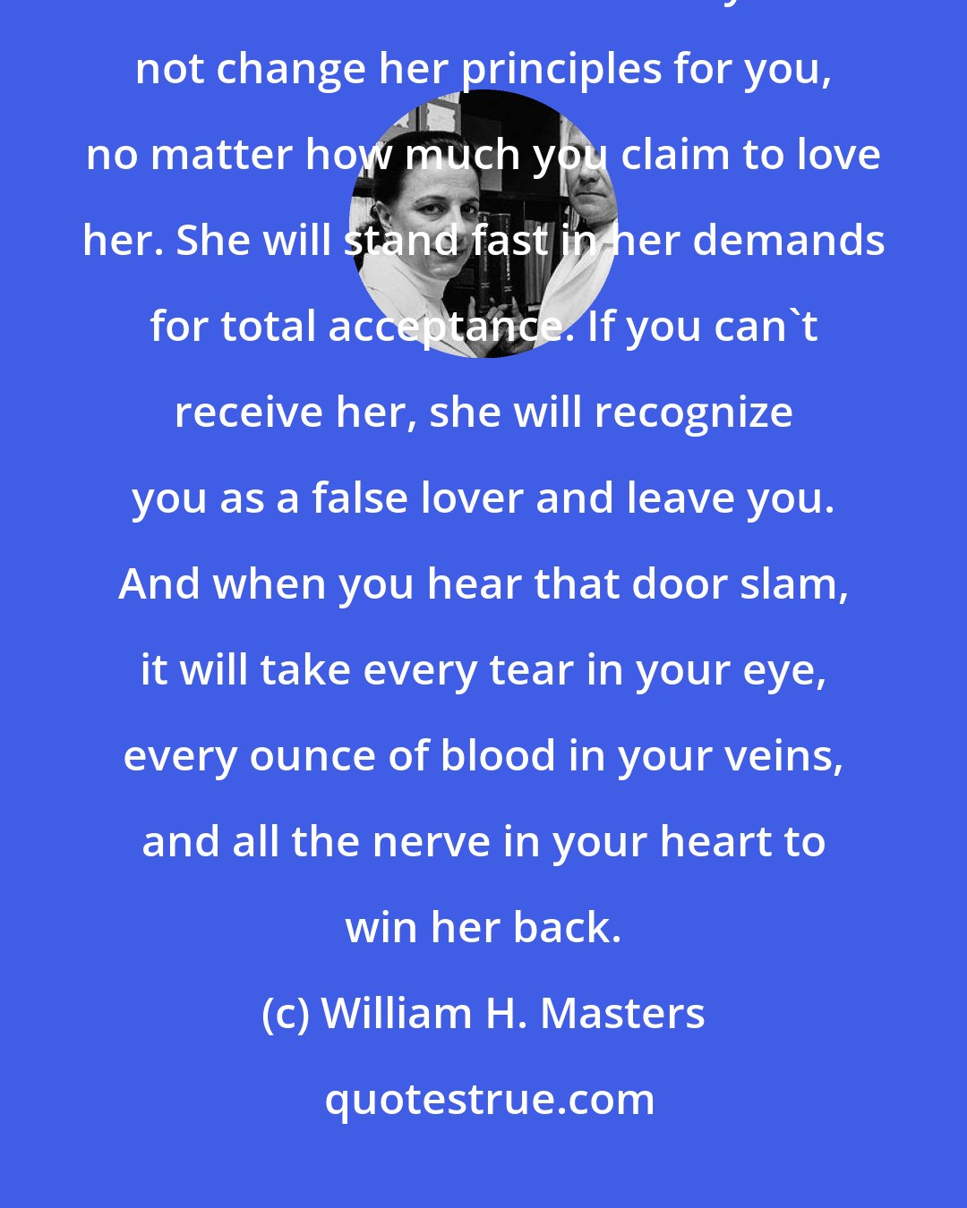 William H. Masters: Liberty is a harsh mistress. You cannot pick and choose what you like and dislike about her. Liberty will not change her principles for you, no matter how much you claim to love her. She will stand fast in her demands for total acceptance. If you can't receive her, she will recognize you as a false lover and leave you. And when you hear that door slam, it will take every tear in your eye, every ounce of blood in your veins, and all the nerve in your heart to win her back.
