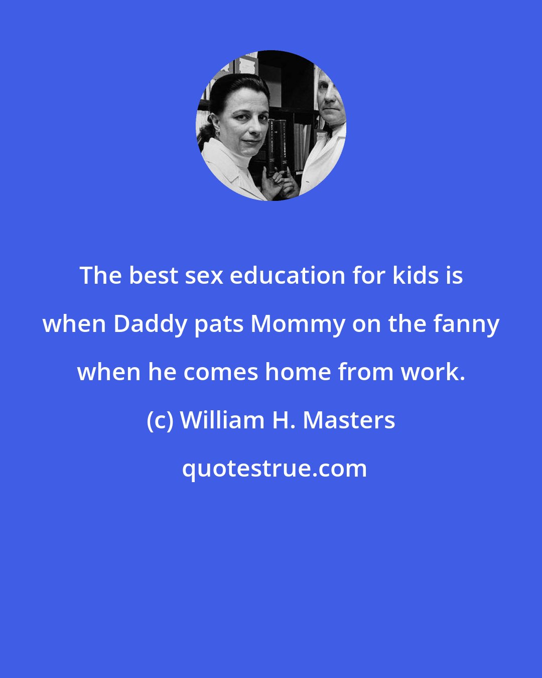 William H. Masters: The best sex education for kids is when Daddy pats Mommy on the fanny when he comes home from work.