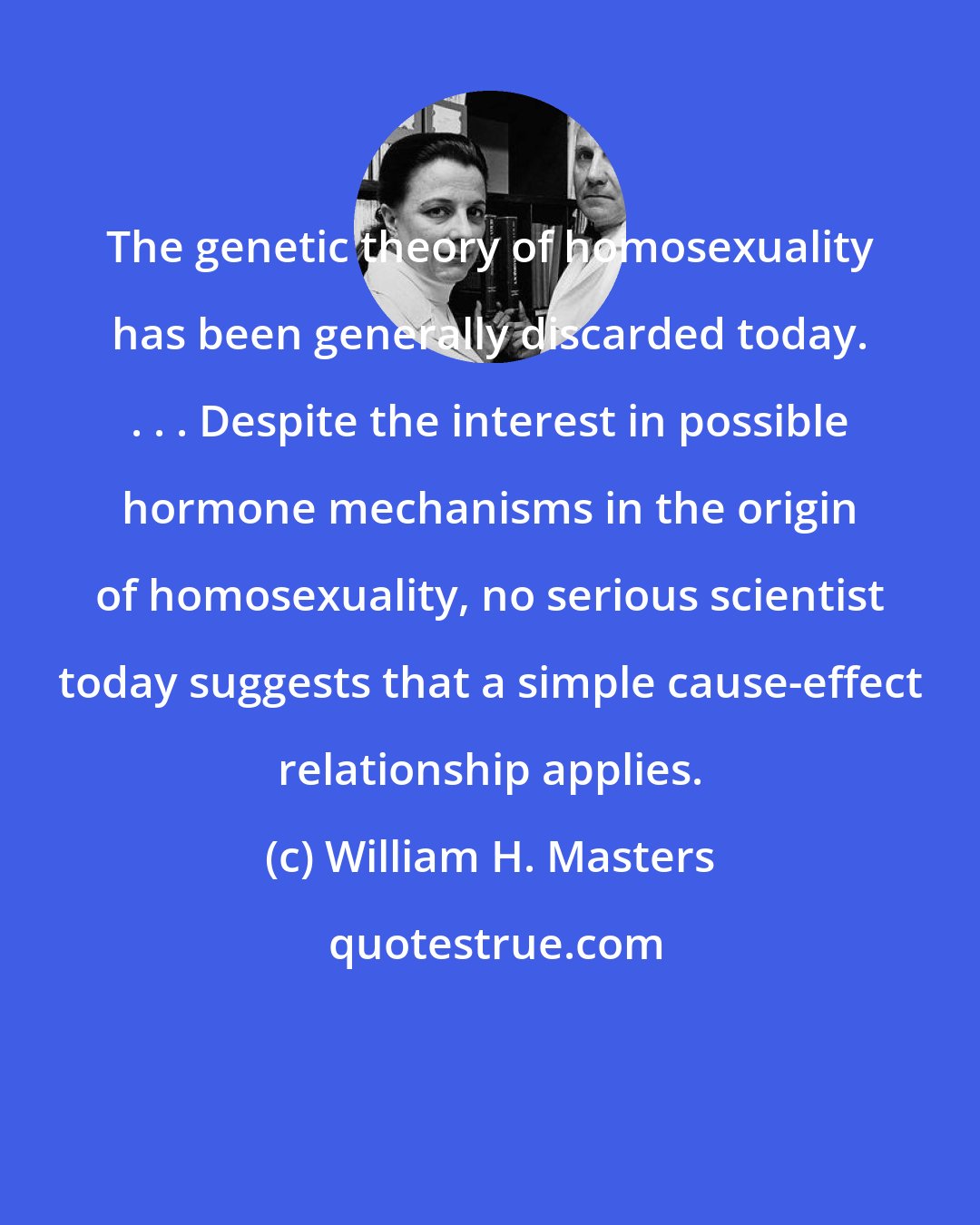 William H. Masters: The genetic theory of homosexuality has been generally discarded today. . . . Despite the interest in possible hormone mechanisms in the origin of homosexuality, no serious scientist today suggests that a simple cause-effect relationship applies.