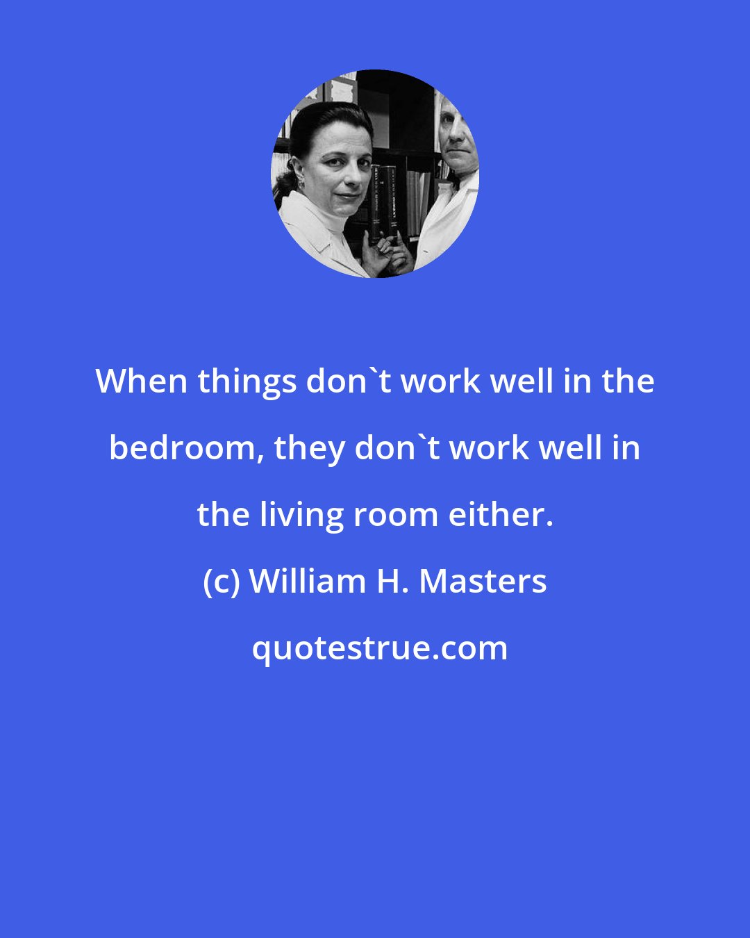 William H. Masters: When things don't work well in the bedroom, they don't work well in the living room either.